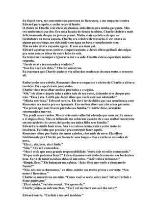 Eu fiquei dura, me concentrei na quentura de Renesmee, e me empurrei contra
Edward para apoio, e então respirei fundo.
O cheiro de Charlie veio cheio de chamas, indo direto pra minha garganta. Mas
era muito mais que dor. Era uma facada de desejo também. Charlie cheirava mais
deliciosamente do que eu jamais pensei. Muito mais apelativo do que os
escaladores na nossa caçada, Charlie era o dobro de tentação. E ele estava só
alguns passos longe, me deixando com água na boca e umedecendo o ar.
Mas eu não estava caçando agora . E esse era meu pai.
Edward apertou meus ombros simpaticamente, e Jacob olhou pedindo desculpas
pra mim com os olhos do outro lado da sala.
Eu tentei me recompor e ignorar a dor e a sede. Charlie estava esperando minha
resposta.
“Jacob estava te contando a verdade.”
“Isso faz você um deles,” Charlie sussurrou.
Eu esperava que Charlie pudesse ver além das mudanças do meu rosto, o remorso
ali.

Embaixo do meu cabelo, Renesmee chorava enquanto o cheiro de Charlie a afetava
também. Eu a apertei um pouquinho.
Charlie viu o meu olhar ansioso pra baixo e o seguiu.
“Oh,” ele disse e depois toda a raiva saiu de seu rosto, deixando só o choque pra
trás. “Essa é ela. A órfã que Jacob disse que vocês estavam adotando.”
“Minha sobrinha,” Edward mentiu. Ele deve ter decidido que sua semelhança com
Renesmee era muita pra ser ignorada. Era melhor dizer que eles eram parentes.
“Eu pensei que você tivesse perdido sua família,” Charlie disse, acusação
retornando a sua voz.
“Eu perdi meus irmãos. Meu irmão mais velho foi adotado que nem eu. Eu nunca
o vi depois disso. Mas os tribunais me acharam quando ele e sua mulher morreram
em um acidente de carro, deixando sua única filha sem família.”
Edward era muito bom nisso. Sua voz estava calma, com o certo tanto de
inocência. Eu tinha que praticar pra conseguir fazer aquilo.
Renesmee olhou por baixo dos meus cabelos, chorando de novo. Ela olhou
timidamente pra Charlie por baixo de seus longos cílios e então se escondeu de
novo.
“Ela é... ela, bem, ela é linda.”
“Sim,” Edward concordou.
“Mas é meio que uma grande responsabilidade. Vocês dois só estão começando.”
“O que mais podemos fazer?” Edward passou seus dedos levemente nas bochechas
dela. Eu vi ele tocar os lábios dela, só um aviso. “Você teria a recusado?”
“Hmph. Bem.” Ele balançou sua cabeça. “Jake disse que vocês a chamam de
Nessie?”
“Não, nós não a chamamos,” eu disse, minha voz muito grossa e cortante. “Seu
nome é Renesmee.”
Charlie se concentrou em mim. “Como você se sente sobre isso? Talvez Carlisle e
Esme pudessem-”
“Ela é minha,” eu interrompi. “Eu quero ela.”
Charlie juntou as sobrancelhas. “Você vai me fazer um avô tão novo?”

Edward sorriu. “Carlisle é um avô também.”
 
