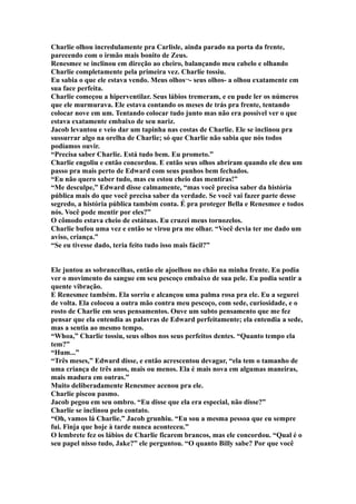 Charlie olhou incredulamente pra Carlisle, ainda parado na porta da frente,
parecendo com o irmão mais bonito de Zeus.
Renesmee se inclinou em direção ao cheiro, balançando meu cabelo e olhando
Charlie completamente pela primeira vez. Charlie tossiu.
Eu sabia o que ele estava vendo. Meus olhos¬- seus olhos- a olhou exatamente em
sua face perfeita.
Charlie começou a hiperventilar. Seus lábios tremeram, e eu pude ler os números
que ele murmurava. Ele estava contando os meses de trás pra frente, tentando
colocar nove em um. Tentando colocar tudo junto mas não era possível ver o que
estava exatamente embaixo de seu nariz.
Jacob levantou e veio dar um tapinha nas costas de Charlie. Ele se inclinou pra
sussurrar algo na orelha de Charlie; só que Charlie não sabia que nós todos
podíamos ouvir.
“Precisa saber Charlie. Está tudo bem. Eu prometo.”
Charlie engoliu e então concordou. E então seus olhos abriram quando ele deu um
passo pra mais perto de Edward com seus punhos bem fechados.
“Eu não quero saber tudo, mas eu estou cheio das mentiras!”
“Me desculpe,” Edward disse calmamente, “mas você precisa saber da história
pública mais do que você precisa saber da verdade. Se você vai fazer parte desse
segredo, a história pública também conta. É pra proteger Bella e Renesmee e todos
nós. Você pode mentir por eles?”
O cômodo estava cheio de estátuas. Eu cruzei meus tornozelos.
Charlie bufou uma vez e então se virou pra me olhar. “Você devia ter me dado um
aviso, criança.”
“Se eu tivesse dado, teria feito tudo isso mais fácil?”


Ele juntou as sobrancelhas, então ele ajoelhou no chão na minha frente. Eu podia
ver o movimento do sangue em seu pescoço embaixo de sua pele. Eu podia sentir a
quente vibração.
E Renesmee também. Ela sorriu e alcançou uma palma rosa pra ele. Eu a segurei
de volta. Ela colocou a outra mão contra meu pescoço, com sede, curiosidade, e o
rosto de Charlie em seus pensamentos. Ouve um subto pensamento que me fez
pensar que ela entendia as palavras de Edward perfeitamente; ela entendia a sede,
mas a sentia ao mesmo tempo.
“Whoa,” Charlie tossiu, seus olhos nos seus perfeitos dentes. “Quanto tempo ela
tem?”
“Hum...”
“Três meses,” Edward disse, e então acrescentou devagar, “ela tem o tamanho de
uma criança de três anos, mais ou menos. Ela é mais nova em algumas maneiras,
mais madura em outras.”
Muito deliberadamente Renesmee acenou pra ele.
Charlie piscou pasmo.
Jacob pegou em seu ombro. “Eu disse que ela era especial, não disse?”
Charlie se inclinou pelo contato.
“Oh, vamos lá Charlie.” Jacob grunhiu. “Eu sou a mesma pessoa que eu sempre
fui. Finja que hoje à tarde nunca aconteceu.”
O lembrete fez os lábios de Charlie ficarem brancos, mas ele concordou. “Qual é o
seu papel nisso tudo, Jake?” ele perguntou. “O quanto Billy sabe? Por que você
 