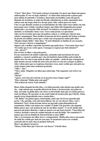 “Claro” Alice disse. “Você pode começar trançando. Eu quero que fiquei um pouco
embaraçado. O véu vai aqui, embaixo.” As mãos dela começaram a passar pelo
meu cabelo, levantando e virando-o, ilustrando em detalhes como ela queria.
Quando ela terminou, as mãos de Rosalie substituíram as dela, amaciando meu
cabeço com um toque mais leve do que pena. Alice voltou para seu rosto.
Uma vez que Rosalie recebeu as recomendações de Alice sobre meu cabelo, ela saiu
para pegar meu vestido e localizar Jasper, que tinha sido designado para pegar
minha mãe e seu marido, Phil, do hotel. Lá embaixo, eu podia ouvir a porta se
abrindo e se fechando várias vezes. Vozes começaram a se aproximar.
Alice me fez levantar para que ela pudesse colocar o vestido por cima de meu
cabelo e maquiagem. Meus joelhos tremeram tão forte quando ela fechou os botões
de pérola nas minhas costas que o cetim caiu em pequenas ondas pelo chão.
“Respire fundo, Bella.” Alice disse. “E tente diminuir as batidas de seu coração.
Você vai suar e borrar a maquiagem.”
Joguei a ela a melhor expressão sarcástica que pude fazer. “Vou tentar fazer isso.”
“Eu tenho que ir me vestir agora. Consegue se segurar por dois minutos?”
“Ah... talvez?”
Ela revirou os olhos e saiu pela porta.
Eu me concentrei em minha respiração, contando cada movimento de meus
pulmões, e encarei o padrão que a luz do banheiro fazia brilhar pelo tecido de
minha saia. Eu estava com medo de olhar no espelho – medo de que a imagem de
mim mesmo em um vestido de noiva iria me fazer ter um novo ataque te pânico.
Alice voltou antes que eu respirasse duzentas vezes, num vestido que caia pelo seu
corpo magro como uma cachoeira prateada.
“Alice – uau.”
“Não é nada. Ninguém vai olhar para mim hoje. Não enquanto você estiver no
salão.”
“Há há.”
“Agora, você está sob controle ou eu preciso trazer Jasper aqui?”
“Eles voltaram? Minha mãe está aqui?”
“Ela acabou de entrar. Está subindo.”

Renee tinha chegado há dois dias, e eu tinha passado cada minuto que podia com
ela – cada minuto que eu podia afasta-la de Esme e da decoração, nas palavras
dela. Até onde eu podia dizer, ela estava se divertindo mais que eu criança presa à
noite da Disney. De um jeito, eu me senti traída do mesmo jeito que Charlie. Todos
aquele terror desperdiçado com a reação dela...
“Ah, Bella!” ela gritou agora, emocionada, antes que ela tivesse passado pela
porta. “Ah, querida, você está maravilhosa! Ah, eu vou chorar! Alice, você é
fantástica! Você e Esme deviam entrar no mercado como planejadoras de
casamentos. Onde você achou esse vestido? É lindo! Tão gracioso, tão elegante.
Bella, parece que você acabou de sair de um filme Austin.” A voz de minha mãe
pareceu um pouco distante, e tudo no quarto era um fraco borrão. “Uma idéia tão
criativa, fazendo o tema do vestido baseado no anel de Bella. Tão romântico! E
pensar que está na família de Edward desde os anos 1800!”
Alice e eu trocamos um olhar breve e conspiratório. Minha mãe estava sem noção
do estilo do vestido por mais de cem anos. O casamento estava na verdade,
centrado não no anel, mas no próprio Edward.
Houve um pigarro na porta.
“Renee, Esme disse que é hora de você descer.” Charlie disse.
 