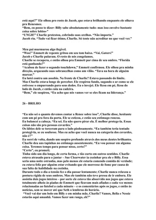 está aqui?” Ele olhou pro rosto de Jacob, que estava brilhando enquanto ele olhava
pra Renesmee.
“Bem, eu posso te dizer- Billy sabe absolutamente tudo- mas isso envolve bastante
coisa sobre lobiso-”
“UNGH!” Charlie protestou, cobrindo suas orelhas. “Não importa.”
Jacob riu. “Tudo vai ficar ótimo, Charlie. Só tente não acreditar no que você ver.”


Meu pai murmurou algo ilegível.
“Woo!” Emmett de repente gritou em seu tom baixo. “Vai, Gators!”
Jacob e Charlie pularam. O resto de nós congelamos.
Charlie se recuperu, e então olhou pra Emmett por cima de seu ombro. “Florida
está ganhando?”
“Acabou de fazer o segundo touchdown,” Emmett confirmou. Ele olhou pra minha
direção, arqueando suas sobrancelhas como um vilão. “Tava na hora de alguém
marcar.”
Eu lutei contra um assobio. Na frente de Charlie? Estava passando do limite.
Mas Charlie estava longe de perceber. Ele respirou fundo, sugando o ar como se ele
estivesse o empurrando para seus dedos. Eu o invejei. Ele ficou em pé, ficou do
lado de Jacob, e então caiu na cadeira.
“Bem,” ele suspirou, “Eu acho que nós vamos ver se eles ficam na liderança.”


26 - BRILHO


“Eu não sei o quanto devemos contar a Renee sobre isso”, Charlie disse, hesitante
com um pé pra fora da porta. Ele se esticou, e estão seu estômago roncou.
Eu balancei a cabeça. “Eu sei. Eu não quero pirar ela. É melhor protege-la. Essas
coisas não são pra pessoas covardes.”
Os lábios dele se torceram para o lado piedosamente. “Eu também teria tentado
protegê-la, se eu soubesse. Mas eu acho que você nunca na categoria dos covardes,
não é?”
Eu sorri de volta, dando um suspiro profundo através dos meus dentes brilhantes.
Charlie deu uns tapinhas no estômago ausentemente. “Eu vou pensar em alguma
coisa. Teremos tempo para pensar nisso, certo?”
“Certo”, eu prometi.
Tinha sido um dia longo, de certa forma, e tão curto em outros sentidos. Charlie
estava atrasado para o jantar – Sue Clearwater ia cozinhar pra ele e Billy. Essa
seria uma noite estranha, mas pelo menos ele estaria comendo comida de verdade;
eu estava feliz por alguém estar evitando que ele morresse de fome por causa de
sua falta de habilidade na cozinha.
Durante todo o dia a tensão fez o dia passar lentamente; Charlie nunca relaxou a
postura rígida de seus ombros. Mas ele também não teve pressa de ir embora. Ele
assistiu dois jogos inteiros – por sorte ele estava tão absorvido nos jogos que estava
totalmente alheio às piadas de Emmett que ficavam mais afiadas e cada vez menos
relacionadas ao futebol a cada minuto – e os comentários após os jogos, e então às
notícias, sem se mover até que Seth o lembrou do horário.
 “Você vai dar um bolo em Billy e em minha mãe, Charlie? Vamos, Bella e Nessie
estarão aqui amanhã. Vamos fazer um rango, eh?”
 