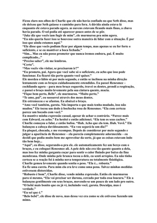 Ficou claro nos olhos de Charlie que ele não havia confiado no que Seth disse, mas
ele deixou que Seth guiasse o caminho para fora. A dúvida ainda estava lá
enquanto ele estava parado agora. as nuvens estavam ficando mais finas, a chuva
havia parado. O sol podia até aparecer pouco antes de se pôr.
“Jake diz que vocês iam fugir de mim”, ele murmurou pra mim agora.
“Eu não queria fazer isso se houvesse outra maneira de lidar com a situação. É por
isso que ainda estamos aqui.”
“Ele disse que vocês podiam ficar por algum tempo, mas apenas se eu for forte o
suficiente, e se eu mantiver a boca fechada.”
“Sim... Mas eu não posso prometer que nunca iremos embora, pai. É muito
complicado...”
“Preciso saber”, ele me lembrou.
“Certo”.
“Mas vocês vão visitar, se precisarem ir?”
“Eu prometo, pai. Agora que você sabe só o suficiente, eu acho que isso pode
funcionar. Eu ficarei tão perto quanto você quiser.”
Ele mordeu o lábio só por meio segundo, e então se inclinou na minha direção
lentamente com os braços cuidadosamente estendidos. Eu passei Renesmee –
cochilando agora – para meu braço esquerdo, travei os dentes, prendi a respiração,
e passei o braço muito levemente pela sua cintura quente, macia.
“Fique bem perto, Bells”, ele murmurou. “Muito perto.”
“Te amo, pai”, eu sussurrei através dos meus dentes.
Ele estremeceu e se afastou. Eu abaixei o braço.
“Amo você também, garota. Não importa o que mais tenha mudado, isso não
mudou.” Ele tocou um dedo à bochecha rosa de Renesmee. “Ela com certeza
parece um bocado com você.”
Eu mantive minha expressão casual, apesar de achar o contrário. “Parece mais
com Edward, eu acho.” Eu hesitei e então adicionei. “Ela tem os seus cachos.”
Charlie começou a falar, e então bufou. “Huh. Acho que ela tem. Huh. Vovô.” Ele
balançou a cabeça duvidosamente. “Eu vou segurá-la um dia?”
Eu pisquei, chocada, e me recompus. Depois de considerar por meio segundo e
julgar a aparência de Renesmee – ela parecia completamente adormecida – eu
decidi que podia muito bem me aproveitar da sorte, já que as coisas estavam indo
tão bem hoje...
“Aqui”, eu disse, segurando-a pra ele. ele automaticamente fez um berço com o
braços, e eu coloquei Renesmee ali. A pele dele não era tão quente quanto a dela,
mas isso fez minha garganta coçar para sentir o calor fluindo por baixo da fina
membrana. Onde minha pele branca tocou a dele, eu senti arrepios. Eu não tinha
certeza se a reação foi à minha nova temperatura ou totalmente fisiológica.
Charlie gemeu levemente quando sentiu o peso. “Ela é... robusta.”
Eu fiz uma careta. Para mim ela era leve como uma pena. Talvez minhas medidas
estivessem distorcidas.
“Robusto é bom”, Charlie disse, vendo minha expressão. Então ele murmurou
para si mesmo, “Ela vai precisar ser durona, cercada por toda essa loucura.” Ele a
balançou gentilmente em seus braços, movendo-se um pouco de um lado pro outro.
“O bebê mais bonito que eu já vi, incluindo você, garota. Desculpa, mas é
verdade.”
“Eu sei que é.”
“Belo bebê”, ele disse de novo, mas dessa vez era como se ele estivesse fazendo um
mimo.
 