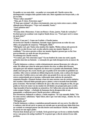 Eu podia ver no rosto dele – eu podia ver crescendo ali. Charlie estava tão
desamparado à mágica dela quanto todos nós. Dois segundos nos braços dele, e ele
já era dela.
“Posso voltar amanhã?”
 “Sim, pai. É claro. Estaremos aqui.”
“É bom que estejam”, ele disse externamente, mas seu rosto estava suave, ainda
olhando para Renesmee. “Vejo você amanhã, Nessie.”
“Você também não!”
“Huh?”
“O nome dela é Renesmee. Como em Renee e Esme, juntos. Nada de variações.”
Eu lutei para me acalmar sem respirar fundo dessa vez. “Você quer ouvir o nome
do meio dela?”
“Claro.”
“Carlie. Com um C. Como em Carlisle e Charlie juntos.
O sorriso de Charlie se iluminou, fazendo rugas aparecerem ao redor de seus
olhos, me pegando de surpresa. “Obrigado, Bells.”
“Obrigada você, pai. Tanta coisa mudou tão rápido. Minha cabeça não parou de
rodar. Se eu não tivesse você, eu não saberia como me manter ligada à - à
realidade.” Eu estava prestes a dizer me manter ligada à pessoa que eu fui. Isso
provavelmente era mais do que ele precisava.
O estômago de Charlie roncou.
“Vá comer, pai. Nós estaremos aqui.” Eu me lembrei de como me senti, aquela
primeira imersão na fantasia – a sensação de que tudo desapareceria ao nascer do
sol.
Charlie balançou a cabeça e então relutantemente passou Renesmee de volta pra
mim. Ele olhou por cima de mim para dentro da casa; os olhos dele ficaram
selvagens por um minuto enquanto ele observava a grande sala iluminada. Todos
ainda estavam por ali, exceto Jacob, que eu podia ouvir mexendo na geladeira na
cozinha; Alice estava sentada no último degrau da escada, com a cabeça de Jasper
em seu colo; Carlisle estava curvado sobre um grande livro em seu colo; Esme
estava cantarolando pra si mesma, rabiscando num caderno de anotações,
enquanto Rosalie e Emmett faziam a base de uma enorme casa de cartas embaixo
das escadas; Edward tinha passado para o piano e estava tocando bem baixinho
para si mesmo. Não haviam evidências de que o dia estava chegado ao fim, de que
podia ser hora de comer ou me mudar de atividades em preparação para a noite.
Algo insondável havia mudado na atmosfera. Os Cullen não estavam dando duro
como sempre faziam – a fachada de humanos havia desaparecido só um
pouquinho, o suficiente para Charlie perceber a diferença.
Ele estremeceu, balançou a cabeça, e então suspirou. “Te vejo amanhã, Bella.” Ele
fez uma careta e adicionou. “Quer dizer, não é que você não esteja... bonita. Eu vou
me acostumar.”
“Obrigada, pai.”
Charlie balançou a cabeça e caminhou pensativamente até seu carro. Eu olhei ele
ir embora; não foi até ouvir os pneus na estrada que eu percebi que tinha feito isso.
na verdade eu consegui passar um dia inteiro sem machucar Charlie. Sem ajuda.
Eu devia ter um super poder.
Parecia bom demais pra ser verdade. Seria possível que eu tivesse a minha família
nova e um pouco da antiga também? E eu pensei que o dia de ontem tivesse sido
perfeito.
 