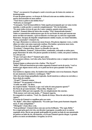 “Wow”, eu sussurrei. Eu pisquei e senti o terceiro par de lentes de contato se
desintegrando.
O som do piano parou, e os braços de Edward estavam na minha cintura, seu
queixo descansando no meu ombro.
 “Você tirou a palavra da minha boca.”
“Edward, eu consegui!”
“Conseguiu. Você foi inacreditável. Toda aquela preocupação por ser uma recém
nascida, e então perder o controle completamente.” Ele riu baixinho.
“Eu nem tenho certeza de que ela é uma vampira, quanto mais uma recém
nascida”, Emmett falou de baixo das escadas. “Ela é domesticada demais.”
Todos os comentários embaraçosos que ele fez na frente do meu pai soaram nos
meus ouvidos novamente, e provavelmente era bom que eu estivesse segurando
Renesmee. Incapaz de impedir completamente minha reação, eu rosnei baixinho.
“Oooo, assustador”, Emmett riu.
Eu rugi e Renesmee se esticou nos meus braços. Ela piscou algumas vezes, e então
olhou ao redor com uma expressão confusa. Ela inalou e procurou meu rosto.
“Charlie estará de volta amanhã”, eu disse pra ela.
“Excelente”, Emmett disse. Dessa vez Rosalie riu com ele.
“Nada brilhante, Emmett”, Edward disse, zombando, esticando as mãos para
pegar Renesmee de mim. Ele piscou quando eu hesitei, e então, um pouco confusa,
eu a dei pra ele.
“O que você quer dizer?” Emmett quis saber.
“É um pouco obtuso, você não acha, fazer brincadeiras com a vampira mais forte
da casa?”
Emmett jogou a cabeça pra trás e bufou. “Por favor!”
“Bella”, Edward murmurou pra mim enquanto Emmett ouvia de perto, “você se
lembra que alguns meses atrás, eu te pedi um favor para quando você fosse
imortal?”
Isso lembrava alguma coisa. Eu lembrei das nubladas conversas humanas. Depois
de um momento eu lembrei e resfoleguei. “Oh!”
Alice deu uma longa gargalhada repicada. Jacob mostrou a cabeça no corredor, a
boca cheia de comida.
 “O quê?” Emmett rosnou.
“Mesmo?” Eu perguntei a Edward.
“Confie em mim”, ele disse.
Eu respirei fundo. “Emmett, o que você acha de uma pequena aposta?”
Ele ficou de pé num instante. “Maravilha. Manda ver.”
Eu mordi o lábio por um segundo. Ele era simplesmente tão enorme.
“Pelo menos você está com medo...?” Emmett sugeriu.
Eu enquadrei os ombros. “Você. Eu. Queda de braço. Mesa da sala de jantar.
Agora.”
O sorriso de Emmett se espalhou pelo seu rosto.
“Er, Bella”, Alice disse rapidamente. “Eu acho que Esme gosta bastante daquela
mesa. É uma antiguidade.”
“Obrigada”, Esme disse a ela.
“Sem problema”, Emmett disse com um sorriso brilhante. “Por aqui, Bella.”
Eu o segui pela parte de trás, em direção à garagem; eu podia ouvir os outros
seguindo atrás. Havia um grande pedregulho de granito ao lado de um amontoado
de pedras ao lado do rio, obviamente, era lá que Emmett queria chegar. A grande
pedra era meio arredondada e irregular, ia servir.
 
