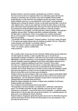 Emmett colocou o cotovelo na pedra e gesticulou que eu fizesse o mesmo.
Eu estava nervosa de novo enquanto observei os músculos grossos do braço de
Emmett se contraiam, mas eu mantive meu rosto tranqüilo. Edward tinha
prometido que eu seria mais forte que qualquer um por um tempo. ele parecia
muito confiante com isso, e eu me sentia forte. Forte assim? eu me perguntei,
olhando para os bíceps de Emmett. Porém, eu não tinha nem dois dias, e isso devia
valer alguma coisa. A não ser que nada fosse normal em mim. Talvez eu não fosse
forte como uma recém nascida normal. Talvez por isso fosse tão fácil me controlar.
Eu tentei parecer despreocupada enquanto colocava o cotovelo na pedra.
“Okay, Emmett. Se eu ganhar, você não pode dizer nada da minha vida sexual pra
ninguém, nem pra Rose. Nenhum comentário, nenhuma insinuação – nada.”
Os olhos dele se estreitaram. “Feito. Se eu ganhar, isso vai ficar muito pior.”
Ele me ouviu prender a respiração e sorriu maliciosamente. Não havia rastro de
blefe em seus olhos.
“Vai desisitir tão fácil, irmãzinha?” Emmett zombou. “Você não é muito selvagem,
é? Eu aposto que aquela cabana não tem nenhum arranhão.” Ele riu. “Edward te
contou quantas casas Rosalie e eu botamos abaixo?”
Eu travei os dentes e agarrei a mão grande dele. “Um, dois –“
“Três”, ele rosnou, e puxou a minha mão.
Nada aconteceu.


Oh, eu podia sentir a força que ele estava fazendo. Minha mente parecia muito boa
em toda espécie de cálculos, e então eu podia dizer que se ele não tivesse
encontrando nenhuma resistência, a mão dele teria atravessado a pedra direto sem
dificuldade. A pressão aumentou, e eu me perguntei vagamente se um caminhão de
cimento andando a quarenta quilômetros por hora numa ladeira íngreme teria o
mesmo poder. Cinqüenta quilômetros por hora? Sessenta? Talvez mais.
Isso não era o suficiente pra me fazer mexer. As mãos dele empurraram a minha
com uma força espetacular, mas isso não era desconfortável. De uma forma
estranha, isso era bom. Desde que eu acordei eu estava sendo tão cuidadosa, dando
duro para não quebrar as coisas. Era um estranho alívio para os meus músculos.
Deixar a força fluir ao invés de lutar para restringi-la.
Emmett rosnou; sua testa enrugou e todo o seu corpo se repuxou numa linha rígida
em direção ao obstáculo que era a minha mão que não se mexia. Eu o deixei suar –
figuradamente – por um momento enquanto eu aproveitava a sensação da força
enlouquecida dele passando pelo meu braço.
Depois de alguns segundos, no entanto, eu fiquei meio entediada. Eu flexionei;
Emmett perdeu um centímetro.
Eu ri. Emmett rosnou duramente através dos dentes.
“Só mantenha a sua boca fechada”, eu lembrei ele, e então bati a mão dele na
pedra. Um barulho assustador de algo rachando ecoou nas árvores. A pedra
estremeceu, e um pedaço – cerca de um oitavo de seu tamanho – se quebrou numa
linha invisível e caiu no chão. Ela caiu no pé de Emmett e eu ri silenciosamente. Eu
pude ouvir o riso abafado de Jacob e Edward.
Emmett chutou o fragmento quebrado da pedra através do rio. Ele fatiou um pé de
maçã no meio antes de bater na base de uma grande árvore, que balançou e caiu
por cima de outra árvore.
 