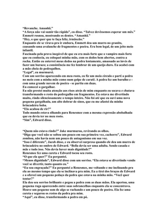“Revanche. Amanhã.”
“A força não vai sumir tão rápido”, eu disse. “Talvez devêssemos esperar um mês.”
Emmett rosnou, mostrando os dentes. “Amanhã.”
“Hey, o que quer que te faça feliz, irmãozão.”
Enquanto ele se virava pra ir embora, Emmett deu um murro no granito,
causando uma avalanche de fragmentos e poeira. Era bem legal, de um jeito meio
infantil.
Fascinada pela prova inegável de que eu era mais forte que o vampiro mais forte
que eu conhecia, eu coloquei minha mão, com os dedos bem abertos, contra a
rocha. Então eu enterrei meus dedos na pedra lentamente, amassado ao invés de
fazer um buraco; a consistência me fez lembrar de um queijo duro. Eu acabei com
a mão cheia de pedregulhos.
“Legal”, eu murmurei.
Com um sorriso aparecendo em meu rosto, eu fiz um meio círculo e parti a pedra
no meio com a minha mão como num golpe de caratê. A pedra fez um barulho e -
com uma grande nuvem de poeira - se partiu em duas.
Eu comecei a gargalhar.
Eu não prestei muita atenção aos risos atrás de mim enquanto eu socava e chutava
transformando o resto do pedregulho em fragmentos. Eu estava me divertindo
muito, rindo silenciosamente o tempo inteiro. Não foi até que eu ouvi uma nova
pequena gargalhada, um alto dobrar de sinos, que eu me afastei da minha
brincadeira boba.
“Ela acabou de rir?”
Todo mundo estava olhando para Renesmee com a mesma expressão abobalhada
que eu devia ter no meu rosto.
“Sim”, Edward disse.


“Quem não estava rindo?” Jake murmurou, revirando os olhos.
“Diga que você não se soltou um pouco em sua primeira vez, cachorro”, Edward
zombou, não havia nem um pouco de antagonismo em sua voz.
“Isso é diferente”, Jacob disse, e eu observei surpresa quando ele deu um murro de
brincadeira no ombro de Edward. “Bella devia ser uma adulta. Sendo casada e
mãe e tudo isso. Não devia haver mais dignidade?”
Renesmee fez uma careta e Edward tocou seu rosto.
“O que ela quer?” Eu perguntei.
“Menos dignidade”, Edward disse com um sorriso. “Ela estava se divertindo vendo
você se divertir, tanto quanto eu.”
“Eu sou engraçada?” Eu perguntei a Renesmee, me voltando e me inclinando pra
ela ao mesmo tempo que ela se inclinava pra mim. Eu a tirei dos braços de Edward
e a ofereci um pequeno pedaço da pedra que estava na minha mão. “Você quer
tentar?”
Ela deu seu sorriso brilhante e pegou a pedra com as duas mãos. Ela apertou, uma
pequena ruga aparecendo entre suas sobrancelhas enquanto ela se concentrava.
Houve um pequeno som de algo se rachando e um pouco de poeira. Ela fez uma
careta e segurou os restos da pedra pra mim.
“Aqui”, eu disse, transformando a pedra em pó.
 