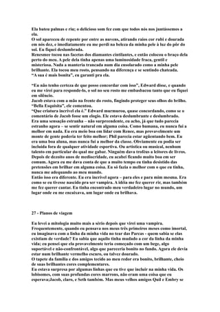 Ela bateu palmas e riu; o delicioso som fez com que todos nós nos juntássemos a
ela.
O sol apareceu de repente por entre as nuvens, atirando raios cor rubi e dourada
em nós dez, e imediatamente eu me perdi na beleza da minha pele à luz do pôr do
sol. Eu fiquei deslumbrada.
Renesmee tocou nas facetas dos diamantes cintilantes, e então colocou o braço dela
perto do meu. A pele dela tinha apenas uma luminosidade fraca, gentil e
misteriosa. Nada a manteria trancada num dia ensolarado como a minha pele
brilhante. Ela tocou meu rosto, pensando na diferença e se sentindo chateada.
“A sua é mais bonita”, eu garanti pra ela.

“Eu não tenho certeza de que posso concordar com isso”, Edward disse, e quando
eu me virei para responde-lo, o sol no seu rosto me embasbacou tanto que eu fiquei
em silêncio.
Jacob estava com a mão na frente do rosto, fingindo proteger seus olhos do brilho.
“Bella Esquisita”, ele comentou.
“Que criatura incrível ela é.” Edward murmurou, quase concordando, como se o
comentário de Jacob fosse um elogio. Ele estava deslumbrante e deslumbrado.
Era uma sensação estranha – não surpreendente, eu acho, já que tudo parecia
estranho agora – se sentir natural em alguma coisa. Como humana, eu nunca fui a
melhor em nada. Eu era meio boa em lidar com Renee, mas provavelmente um
monte de gente poderia ter feito melhor; Phil parecia estar agüentando bem. Eu
era uma boa aluna, mas nunca fui a melhor da classe. Obviamente eu podia ser
incluída fora de qualquer atividade esportiva. Ou artística ou musical, nenhum
talento em particular do qual me gabar. Ninguém dava troféus a leitores de livros.
Depois de dezoito anos de mediocridade, eu acabei ficando muito boa em ser
comum. Agora eu me dava conta de que a muito tempo eu tinha desistido das
pretensões em brilhar em alguma coisa. Eu só fazia o melhor com o que eu tinha,
nunca me adequando ao meu mundo.
Então isso era diferente. Eu era incrível agora – para eles e para mim mesma. Era
como se eu tivesse nascido pra ser vampira. A idéia me fez querer rir, mas também
me fez querer cantar. Eu tinha encontrado meu verdadeiro lugar no mundo, um
lugar onde eu me encaixava, um lugar onde eu brilhava.



27 - Planos de viagem

Eu levei a mitologia muito mais a sério depois que virei uma vampira.
Frequentemente, quando eu pensava nos meus três primeiros meses como imortal,
eu imaginava com a linha da minha vida no tear das Parcas - quem sabia se elas
existiam de verdade? Eu sabia que aquilo tinha mudado a cor da linha da minha
vida; eu pensei que ela provavelmente teria começado com um bege, algo
suportável e não-confrontável, algo que pareceria bonito no fundo. Agora ele devia
estar num brilhante vermelho escuro, ou talvez dourado.
O tapete da família e dos amigos tecido ao meu redor era bonito, brilhante, cheio
de suas brilhantes cores complementares.
Eu estava surpresa por algumas linhas que eu tive que incluir na minha vida. Os
lobisomes, com suas profundas cores marrons, não eram uma coisa que eu
esperava;Jacob, claro, e Seth também. Mas meus velhos amigos Quil e Embry se
 
