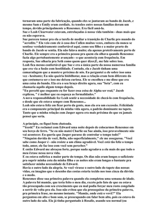 tornaram uma parte da fabricação, quando eles se juntaram ao bando de Jacob, e
mesmo Sam e Emily eram cordiais. As tensões entre nossas famílias deram um
tempo, devido principalmente a Renesmee. Era fácil amá-la.
Sue e Leah Clearwater estavam, entrelaçadas à nossa vida também - duas mais que
eu não esperava.
Sue pareceu tomar pra ela a tarefa de mediar a transição de Charlie pro mundo do
"acredite." Ela veio com ele à casa dos Cullen muitas vezes, embora ela nunca se
sentisse verdadeiramente confortável aqui, como seu filho e a maior prarte do
bando de Jacob se sentia. Ela não falava muito; ela apenas protetivamente perto de
Charlie. Ele sempre era a primeira pessoa pra quem ela olhava quando Renesmee
fazia algo pertubantemente avançado - o que acontecia com frequência. Em
resposta, Sue olharia pra Seth como quem quer dizer,É, me fale sobre isso.
Leah fica mesno confortável que Sue e era a única parte da nossa numerosa família
que era via a fusão com hostilidade. Contudo, ela e Jacob tinham uma
camaradagem que a manteve próxima de nós. Eu perguntei a ele sobre isso uma
vez - hesitante; Eu não queiria bisbilhotar, mas a relação eram bem diferente do
que costumava ser e isso me deixou curiosa. Ele se encolheu e me disse que era
uma coisa do bando. Ela era o seu braço direito agora, sua "beta", com eu
chamaria aquilo algum tempo depois.
"Eu percebi que enquanto eu for fazer essa coisa de Alpha ser real," Jacob
explicou, " é melhor que eu esqueça as formalidades."
A nova responsabilidade fez Leah sentir a necessidade de checá-lo com frequência,
e desde que ele estava sempre com Renesmee...
Leah não estava feliz em ficar perto da gente, mas ela era um excessão. Felicidade
era o componente principal da minha vida agora, o padrão dominante no tapete.
Tanto que a minha relação com Jasper agora era mais próxima do que eu jamais
pensei que seria.

A princípio, eu fiquei bem chateada.
"Yeesh!" Eu reclamei com Edward uma noite depois de colocarmos Renesmee em
seu berço de ferro. "Se eu não matei Charlie ou Sue ainda, isso provavelmente não
vai acontecer. Eu queria que Jasper parasse de controlar o tempo todo!"
"Ninguém duvida de você, Bella, não superficialmente," ele me assegurou. "Você
sabe como Jasper é - não resiste a um clima agradável. Você está tão feliz o tempo
todo, amor, ele faz isso com você sem perceber."
E então Edward me abraçou forte, porque nada agradava a ela mais do que todo o
meu êxtase nessa nova vida.
E eu estava eufórica a maior parte do tempo. Os dias não eram longos o suficiente
pra suprir minha cota da minha filha e as noites não eram longas o bastante pra
satisfazer minha necessidade de Edward.
Havia o outro lado da alegria. Se você virasse o outro lado do tapete das nossas
vidas, eu imagino que o desenho das costas estaria tecido nos tons cinza da dúvida
e o medo.
Renesmee disse sua primeira palavra quando ela completou uma semana de idade.
A palavra foi mamãe, que teria feito o meu dia, exceto pelo fato de que eu estava
tão preocupada com seu crescimento que eu mal podia forçar meu rosto congelado
a sorrir de volta pra ela. Isso não evitou que ela prosseguisse da primeira palavra,
pra primeira frase, no mesmo instante. "Mamãe, onde está o vovô?" Ela
perguntou em alto e bom som, se preocupando em falar bem alto, pois eu estava do
outro lado da sala. Ela já tinha perguntado à Rosalie, usando seu normal (ou
 