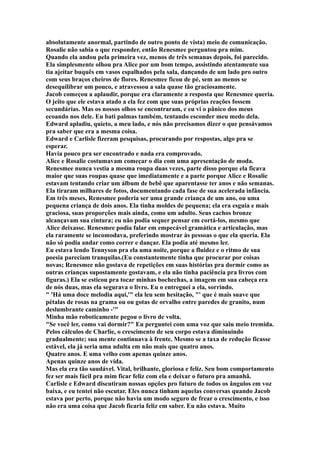 absolutamente anormal, partindo de outro ponto de vista) meio de comunicação.
Rosalie não sabia o que responder, então Renesmee perguntou pra mim.
Quando ela andou pela primeira vez, menos de três semanas depois, foi parecido.
Ela simplesmente olhou pra Alice por um bom tempo, assistindo atentamente sua
tia ajeitar buquês em vasos espalhados pela sala, dançando de um lado pro outro
com seus braços cheiros de flores. Renesmee ficou de pé, sem ao menos se
desequilibrar um pouco, e atravessou a sala quase tão graciosamente.
Jacob começou a aplaudir, porque era claramente a resposta que Renesmee queria.
O jeito que ele estava atado a ela fez com que suas próprias reações fossem
secundárias. Mas os nossos olhos se encontraram, e eu vi o pânico dos meus
ecoando nos dele. Eu bati palmas também, tentando esconder meu medo dela.
Edward apladiu, quieto, a meu lado, e nós não precisamos dizer o que pensávamos
pra saber que era a mesma coisa.
Edward e Carlisle fizeram pesquisas, procurando por respostas, algo pra se
esperar.
Havia pouco pra ser encontrado e nada era comprovado.
Alice e Rosalie costumavam começar o dia com uma apresentação de moda.
Renesmee nunca vestia a mesma roupa duas vezes, parte disso porque ela ficava
maior que suas roupas quase que imediatamente e a parte porque Alice e Rosalie
estavam tentando criar um álbum de bebê que aparentasse ter anos e não semanas.
Ela tiraram milhares de fotos, documentando cada fase de sua acelerada infância.
Em três meses, Renesmee poderia ser uma grande criança de um ano, ou uma
pequena criança de dois anos. Ela tinha moldes de pequena; ela era esguia e mais
graciosa, suas proporções mais ainda, como um adulto. Seus cachos bronze
alcançavam sua cintura; eu não podia sequer pensar em cortá-los, mesmo que
Alice deixasse. Renesmee podia falar em empecável gramática e articulação, mas
ela raramente se incomodava, preferindo mostrar às pessoas o que ela queria. Ela
não só podia andar como correr e dançar. Ela podia até mesmo ler.
Eu estava lendo Tennyson pra ela uma noite, porque a fluidez e o ritmo de sua
poesia pareciam tranquilas.(Eu constantemente tinha que procurar por coisas
novas; Renesmee não gostava de repetições em suas histórias pra dormir como as
outras crianças supostamente gostavam, e ela não tinha paciência pra livros com
figuras.) Ela se esticou pra tocar minhas bochechas, a imagem em sua cabeça era
de nós duas, mas ela segurava o livro. Eu o entreguei a ela, sorrindo.
" 'Há uma doce melodia aqui,'" ela leu sem hesitação, "' que é mais suave que
pétalas de rosas na grama ou ou gotas de orvalho entre paredes de granito, num
deslumbrante caminho -'"
Minha mão roboticamente pegou o livro de volta.
"Se você ler, como vai dormir?" Eu perguntei com uma voz que saiu meio tremida.
Pelos cálculos de Charlie, o crescimento de seu corpo estava diminuindo
gradualmente; sua mente continuava à frente. Mesmo se a taxa de redução ficasse
estável, ela já seria uma adulta em não mais que quatro anos.
Quatro anos. E uma velho com apenas quinze anos.
Apenas quinze anos de vida.
Mas ela era tão saudável. Vital, brilhante, gloriosa e feliz. Seu bom comportamento
fez ser mais fácil pra mim ficar feliz com ela e deixar o futuro pra amanhã.
Carlisle e Edward discutiram nossas opções pro futuro de todos os ângulos em voz
baixa, e eu tentei não escutar. Eles nunca tinham aquelas conversas quando Jacob
estava por perto, porque não havia um modo seguro de frear o crescimento, e isso
não era uma coisa que Jacob ficaria feliz em saber. Eu não estava. Muito
 