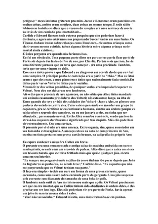 perigoso!" meus instintos gritaram pra mim. Jacob e Renesmee eram parecidos em
muitas coisas, ambos eram mestiços, duas coisas ao mesmo tempo. E todo sábio
lobisomem insistia em dizer que o veneno do vampiro era uma sentence de morte
ao invés de um caminho pra imortalidade...
Carlisle e Edward fizeram toda extensa pesquisa que eles poderiam fazer à
distância, e agora nós estávamos nos preparando buscar lendas em suas fontes. Os
Ticunas tinham lendas sobre crianças como Renesmee... Se outras crianças como
ela tivessem mesmo existido, talvez alguma história sobre alguma criança meio-
mortal ainda existisse...
E única pergunta era quando nós faríamos isso.
Eu fui um obstáculo. Uma pequena parte disso era porque eu queria ficar perto de
Forks até depois das festas de fim de ano, por Charlie. Porém mais que isso, havia
uma diferente jornada que eu teria que começar - era uma proridade. Também,
teria que ser uma viagem no chão.
Esse era o único ponto a que Edward e eu chegamos em acordo desde que eu virei
uma vampira. O principal ponto de contenção era a parte do "chão." Mas os fatos
eram o que eles eram, e meu plano era o único que racionalmente fazia sentido.Eu
tinha que ir ver os Volturi e tinha que ir sozinha.
Mesmo livre dos velhos pesadelos, de qualquer sonho, era impossível esquecer os
Volturi. Nem eles nos deixaram sem lembretes.
Até o dia que o presente de Aro apareceu, eu não sabia que Alice tinha mandado
um anúncio casamento pros líderes dos Volturi; nós estávamos longe, na ilha de
Esme quando ela teve a visão dos soldados dos Volturi - Jane e Alec, os gêmeos com
poderes devastadores, entre eles. Caius estava pensando em mandar um grupo de
caçadores, pra se certificar se eu continuava humana, contra sua ordem (porque eu
sabia sobre o segredo dos vampiros, ou eu me juntava a eles, ou tinha que ser
silenciada... permanentemente). Então Alice mandou o anúncio, vendo que isso ia
atrasá-los enquanto decifravam o significado por trás daquilo. Mas eles poderiam
vir eventualmente. Era uma certeza.
O presente por si só não era uma ameaça. Extravagante, sim, quase assustador em
sua tamanha extravagância. A ameaça estava na nota de cumprimento de Aro,
escrita em tinta preta em um grosso cartão branco, na caligrafia do próprio Aro:

Eu espero conhecer a nova Sra Cullen em breve.
O presente era uma ornamentada e antiga caixa de madeira embutida em ouro e
madrepérola, ornada com um arco-íris de pedras. Alice disse que a caixa em si era
um tesouro barato, que ele teria brilhado mais que quase qualquer jóia, exceto
uma em seu interior.
"Eu sempre me perguntei onde as jóias da coroa tinham ido parar depois que John
da Inglaterra as penhorou, no século treze," Carlisle disse. "Eu suponho que não
me purpreenda que os Volturi tenham sua parte."
O laço era simples - tecido em ouro em forma de uma grossa corrente, quase
escamada, como uma suave cobra enrolada perto da garganta. Uma jóia suspensa
pela corrente: um diamante do tamanho de uma bola de golfe.
O lembrete nada sutil de Aro me interessou mais que a jóia. Os Volturi precisavam
ver que eu era imortal, que os Cullen tinham sido obedientes às ordens deles, e eles
precisavem ver isso logo. Eles não poderiam vir pra perto de Forks. havia apenas
um jeito de manter nossas vidas à salvo.
"Você não vai sozinha," Edward insistiu, suas mãos fechando-se em punhos.
 