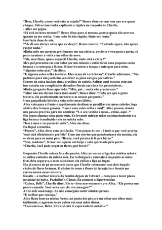 “Bom, Charlie, como você está arrojado!” Renee disse em um tom que era quase
choque. Talvez isso tenha explicado a rigidez na resposta de Charlie.
- Alice me pegou.
“Já está na hora mesmo?” Renee disse para si mesma, parece quase tão nervosa
quanto eu me sentia. “Isso tudo foi tão rápido. Sinto-me tonta.”
Isso fazia duas de nós.
“Me dê um abraço antes que eu desça”. Renee insistiu. “Cuidado agora, não quero
rasgar nada.”
Minha mãe me apertou gentilmente em sua cintura, então se virou para a porta, só
para terminar a volta e me olhar de novo.
“Ah, meu Deus, quase esqueci! Charlie, onde está a caixa?”
Meu pai procurou em seu bolso por um minuto e então tirou uma pequena caixa
branca e a entregou a Renee. Renee levantou a tampa e entregou para mim.
“Alguma coisa azul.” ela disse.
“E alguma coisa velha também. Eles eram da vovó Swan”, Charlie adicionou. “Nós
pedimos para um joalheiro substituir as jóias antigas por safiras.”
Dentro da caixa haviam duas presilhas de cabelo. Safiras azul escuras estavam
incrustadas em complicados desenhos florais em cima dos prendedores.
Minha garganta ficou apertada. “Mãe, pai... vocês não precisavam.”
“Alice não nos deixou fazer mais nada”, Renee disse. “Toda vez que a gente
tentava, ela praticamente arrancava as nossas gargantas.”
Uma gargalhada histérica saiu pelos meus lábios.
Alice veio para a frente e rapidamente deslizou as presilhas em meus cabelos, logo
abaixo das tranças grossas. “Isso é uma coisa velha e azul”, Alice pensou, dando
uns passos pra trás para me admirar. “E o seu vestido é novo... então, aqui –“
Ela jogou alguma coisa para mim. Eu levantei minhas mãos automaticamente e a
liga branca translúcida caiu na minha mão.
“Isso é meu e eu quero de volta”, Alice me disse.
Eu fiquei vermelha.
“Pronto”, Alice disse com satisfação. “Um pouco de cor - é tudo o que você precisa.
Você está oficialmente perfeita” Com um sorriso que parabenizava ela mesma, ela
se virou para os meus pais. “Renee, você precisa ir lá pra baixo.”
“Sim, madame”, Renee me soprou um beijo e saiu apressada pela porta.
“Charlie, você pode pegar as flores, por favor?”

Enquanto Charlie estava fora do quarto, Alice arrancou a liga das minhas mãos e
se enfiou embaixo da minha saia. Eu resfoleguei e cambaleei enquanto as mãos
frias dela segurava o meu calcanhar; ela enfiou a liga no lugar.
Ela já estava de pé novamente antes que Charlie retornasse com dois buquês
cheios de flores brancas. O cheiro de rosas e flores de laranjeira e freesia me
cercou numa suave mistura.
Rosalie – a melhor música da família depois de Edward – começou a tocar piano
no andar de baixo. Pachelbel’s Cânon. Eu comecei a hiperventilar.
“Calma, Bells”, Charlie disse. Ele se virou nervosamente pra Alice. “Ela parece um
pouco enjoada. Você acha que ela vai conseguir?”
A voz dele soou longe. Eu não conseguia sentir minhas pernas.
“É melhor que consiga.”
Alice ficou bem na minha frente, na ponta dos pés pra me olhar nos olhos mais
facilmente, e agarrou meus pulsos em suas mãos duras.
“Concentre-se, Bella. Edward está te esperando lá embaixo.”
 