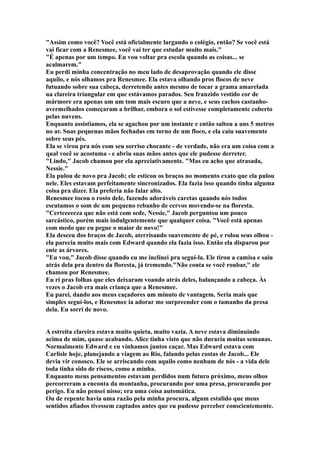 "Assim como você? Você está oficialmente largando o colégio, então? Se você está
vai ficar com a Renesmee, você vai ter que estudar muito mais."
"É apenas por um tempo. Eu vou voltar pra escola quando as coisas... se
acalmarem."
Eu perdi minha concentração no meu lado de desaprovação quando ele disse
aquilo, e nós olhamos pra Renesmee. Ela estava olhando pros flocos de neve
futuando sobre sua cabeça, derretendo antes mesmo de tocar a grama amarelada
na clareira triangular em que estávamos parados. Seu franzido vestido cor de
mármore era apenas um um tom mais escuro que a neve, e seus cachos castanho-
avermelhados começaram a brilhar, embora o sol estivesse completamente coberto
pelas nuvens.
Enquanto assistiamos, ela se agachou por um instante e então saltou a uns 5 metros
no ar. Suas pequenas mãos fechadas em torno de um floco, e ela caiu suavemente
sobre seus pés.
Ela se virou pra nós com seu sorriso chocante - de verdade, não era um coisa com a
qual você se acostuma - e abriu suas mãos antes que ele pudesse derreter.
"Lindo," Jacob chamou por ela apreciativamente. "Mas eu acho que atrasada,
Nessie."
Ela pulou de novo pra Jacob; ele esticou os braços no momento exato que ela pulou
nele. Eles estavam perfeitamente sincronizados. Ela fazia isso quando tinha alguma
coisa pra dizer. Ela preferia não falar alto.
Renesmee tocou o rosto dele, fazendo adoráveis caretas quando nós todos
escutamos o som de um pequeno rebanho de cervos movendo-se na floresta.
"Certeeeeeza que não está com sede, Nessie," Jacob perguntou um pouco
sarcástico, porém mais indulgentemente que qualquer coisa. "Você está apenas
com medo que eu pegue o maior de novo!"
Ela desceu dos braços de Jacob, aterrisando suavemente de pé, e rolou seus olhou -
ela parecia muito mais com Edward quando ela fazia isso. Então ela disparou por
ente as árvores.
"Eu vou," Jacob disse quando eu me inclinei pra seguí-la. Ele tirou a camisa e saiu
atrás dela pra dentro da floresta, já tremendo."Não conta se você roubar," ele
chamou por Renesmee.
Eu ri pras folhas que eles deixaram voando atrás deles, balançando a cabeça. Às
vezes o Jacob era mais criança que a Renesmee.
Eu parei, dando aos meus caçadores um minuto de vantagem. Seria mais que
simples seguí-los, e Renesmee ia adorar me surpreender com o tamanho da presa
dela. Eu sorri de novo.


A estreita clareira estava muito quieta, muito vazia. A neve estava diminuindo
acima de mim, quase acabando. Alice tinha visto que não duraria muitas semanas.
Normalmente Edward e eu vínhamos juntos caçar. Mas Edward estava com
Carlisle hoje, planejando a viagem ao Rio, falando pelas costas de Jacob... Ele
devia vir conosco. Ele se arriscando com aquilo como nenhum de nós - a vida dele
toda tinha sido de riscos, como a minha.
Enquanto meus pensamentos estavam perdidos num futuro próximo, meus olhos
percorreram a enconta da montanha, procurando por uma presa, procurando por
perigo. Eu não pensei nisso; era uma coisa automática.
Ou de repente havia uma razão pela minha procura, algum estalido que meus
sentidos afiados tivessem captados antes que eu pudesse perceber conscientemente.
 