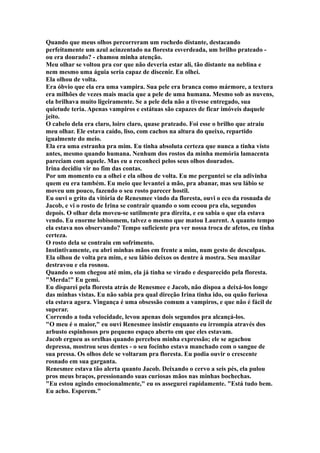 Quando que meus olhos percorreram um rochedo distante, destacando
perfeitamente um azul acinzentado na floresta esverdeada, um brilho prateado -
ou era dourado? - chamou minha atenção.
Meu olhar se voltou pra cor que não deveria estar ali, tão distante na neblina e
nem mesmo uma águia seria capaz de discenir. Eu olhei.
Ela olhou de volta.
Era óbvio que ela era uma vampira. Sua pele era branca como mármore, a textura
era milhões de vezes mais macia que a pele de uma humana. Mesmo sob as nuvens,
ela brilhava muito ligeiramente. Se a pele dela não a tivesse entregado, sua
quietude teria. Apenas vampiros e estátuas são capazes de ficar imóveis daquele
jeito.
O cabelo dela era claro, loiro claro, quase prateado. Foi esse o brilho que atraiu
meu olhar. Ele estava caído, liso, com cachos na altura do queixo, repartido
igualmente do meio.
Ela era uma estranha pra mim. Eu tinha absoluta certeza que nunca a tinha visto
antes, mesmo quando humana. Nenhum dos rostos da minha memória lamacenta
pareciam com aquele. Mas eu a reconheci pelos seus olhos dourados.
Irina decidiu vir no fim das contas.
Por um momento eu a olhei e ela olhou de volta. Eu me perguntei se ela adivinha
quem eu era também. Eu meio que levantei a mão, pra abanar, mas seu lábio se
moveu um pouco, fazendo o seu rosto parecer hostil.
Eu ouvi o grito da vitória de Renesmee vindo da floresta, ouvi o eco da rosnada de
Jacob, e vi o rosto de Irina se contrair quando o som ecoou pra ela, segundos
depois. O olhar dela moveu-se sutilmente pra direita, e eu sabia o que ela estava
vendo. Eu enorme lobisomem, talvez o mesmo que matou Laurent. A quanto tempo
ela estava nos observando? Tempo suficiente pra ver nossa troca de afetos, eu tinha
certeza.
O rosto dela se contraiu em sofrimento.
Instintivamente, eu abri minhas mãos em frente a mim, num gesto de desculpas.
Ela olhou de volta pra mim, e seu lábio deixos os dentre à mostra. Seu maxilar
destravou e ela rosnou.
Quando o som chegou até mim, ela já tinha se virado e desparecido pela floresta.
"Merda!" Eu gemi.
Eu disparei pela floresta atrás de Renesmee e Jacob, não dispoa a deixá-los longe
das minhas vistas. Eu não sabia pra qual direção Irina tinha ido, ou quão furiosa
ela estava agora. Vingança é uma obsessão comum a vampiros, e que não é fácil de
superar.
Correndo a toda velocidade, levou apenas dois segundos pra alcançá-los.
"O meu é o maior," eu ouvi Renesmee insistir enquanto eu irrompia através dos
arbusto espinhosos pro pequeno espaço aberto em que eles estavam.
Jacob ergueu as orelhas quando percebeu minha expressão; ele se agachou
depressa, mostrou seus dentes - o seu focinho estava manchado com o sangue de
sua pressa. Os olhos dele se voltaram pra floresta. Eu podia ouvir o crescente
rosnado em sua garganta.
Renesmee estava tão alerta quanto Jacob. Deixando o cervo a seis pés, ela pulou
pros meus braços, pressionando suas curiosas mãos nas minhas bochechas.
"Eu estou agindo emocionalmente," eu os assegurei rapidamente. "Está tudo bem.
Eu acho. Esperem."
 