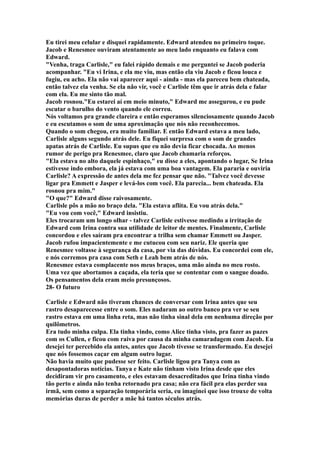 Eu tirei meu celular e disquei rapidamente. Edward atendeu no primeiro toque.
Jacob e Renesmee ouviram atentamente ao meu lado enquanto eu falava com
Edward.
"Venha, traga Carlisle," eu falei rápido demais e me perguntei se Jacob poderia
acompanhar. "Eu vi Irina, e ela me viu, mas então ela viu Jacob e ficou louca e
fugiu, eu acho. Ela não vai aparecer aqui - ainda - mas ela pareceu bem chateada,
então talvez ela venha. Se ela não vir, você e Carlisle têm que ir atrás dela e falar
com ela. Eu me sinto tão mal.
Jacob rosnou."Eu estarei aí em meio minuto," Edward me assegurou, e eu pude
escutar o barulho do vento quando ele correu.
Nós voltamos pra grande clareira e então esperamos silenciosamente quando Jacob
e eu escutamos o som de uma aproximação que nós não reconhecemos.
Quando o som chegou, era muito familiar. E então Edward estava a meu lado,
Carlisle alguns segundo atrás dele. Eu fiquei surpresa com o som de grandes
apatas atrás de Carlisle. Eu supus que eu não devia ficar chocada. Ao menos
rumor de perigo pra Renesmee, claro que Jacob chamaria reforços.
"Ela estava no alto daquele espinhaço," eu disse a eles, apontando o lugar, Se Irina
estivesse indo embora, ela já estava com uma boa vantagem. Ela pararia e ouviria
Carlisle? A expressão de antes dela me fez pensar que não. "Talvez você devesse
ligar pra Emmett e Jasper e levá-los com você. Ela parecia... bem chateada. Ela
rosnou pra mim."
"O que?" Edward disse raivosamente.
Carlisle pôs a mão no braço dela. "Ela estava aflita. Eu vou atrás dela."
"Eu vou com você," Edward insistiu.
Eles trocaram um longo olhar - talvez Carlisle estivesse medindo a irritação de
Edward com Irina contra sua utilidade de leitor de mentes. Finalmente, Carlisle
concordou e eles saíram pra encontrar a trilha sem chamar Emmett ou Jasper.
Jacob rufou impacientemente e me cutucou com seu nariz. Ele queria que
Renesmee voltasse à segurança da casa, por via das dúvidas. Eu concordei com ele,
e nós corremos pra casa com Seth e Leah bem atrás de nós.
Renesmee estava complacente nos meus braços, uma mão ainda no meu rosto.
Uma vez que abortamos a caçada, ela teria que se contentar com o sangue doado.
Os pensamentos dela eram meio presunçosos.
28- O futuro

Carlisle e Edward não tiveram chances de conversar com Irina antes que seu
rastro desaparecesse entre o som. Eles nadaram ao outro banco pra ver se seu
rastro estava em uma linha reta, mas não tinha sinal dela em nenhuma direção por
quilômetros.
Era tudo minha culpa. Ela tinha vindo, como Alice tinha visto, pra fazer as pazes
com os Cullen, e ficou com raiva por causa da minha camaradagem com Jacob. Eu
desejei ter percebido ela antes, antes que Jacob tivesse se transformado. Eu desejei
que nós fossemos caçar em algum outro lugar.
Não havia muito que pudesse ser feito. Carlisle ligou pra Tanya com as
desapontadoras notícias. Tanya e Kate não tinham visto Irina desde que eles
decidiram vir pro casamento, e eles estavam desacreditados que Irina tinha vindo
tão perto e ainda não tenha retornado pra casa; não era fácil pra elas perder sua
irmã, sem como a separação temporária seria, eu imaginei que isso trouxe de volta
memórias duras de perder a mãe há tantos séculos atrás.
 