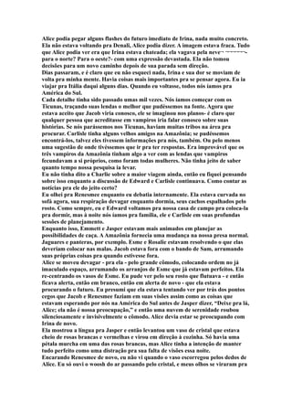 Alice podia pegar alguns flashes do futuro imediato de Irina, nada muito concreto.
Ela não estava voltando pra Denali, Alice podia dizer. A imagem estava fraca. Tudo
que Alice podia ver era que Irina estava chateada; ela vagava pela neve¬ ¬¬¬¬¬¬-
para o norte? Para o oeste?- com uma expressão devastada. Ela não tomou
decisões para um novo caminho depois de sua parada sem direção.
Dias passaram, e é claro que eu não esqueci nada, Irina e sua dor se moviam de
volta pra minha mente. Havia coisas mais importantes pra se pensar agora. Eu ia
viajar pra Itália daqui alguns dias. Quando eu voltasse, todos nós íamos pra
América do Sul.
Cada detalhe tinha sido passado umas mil vezes. Nós íamos começar com os
Ticunas, traçando suas lendas o melhor que pudéssemos na fonte. Agora que
estava aceito que Jacob viria conosco, ele se imaginou nos planos- é claro que
qualquer pessoa que acreditasse em vampiros iria falar conosco sobre suas
histórias. Se nós parássemos nos Ticunas, haviam muitas tribos na área pra
procurar. Carlisle tinha alguns velhos amigos na Amazônia; se pudéssemos
encontrá-los, talvez eles tivessem informações pra nós, também. Ou pelo menos
uma sugestão de onde tivéssemos que ir pra ter respostas. Era improvável que os
três vampiros da Amazônia tinham algo a ver com as lendas que vampiros
fecundavam a si próprios, como foram todas mulheres. Não tinha jeito de saber
quanto tempo nossa pesquisa ia levar.
Eu não tinha dito a Charlie sobre a maior viagem ainda, então eu fiquei pensando
sobre isso enquanto a discussão de Edward e Carlisle continuava. Como contar as
notícias pra ele do jeito certo?
Eu olhei pra Renesmee enquanto eu debatia internamente. Ela estava curvada no
sofá agora, sua respiração devagar enquanto dormia, seus cachos espalhados pelo
rosto. Como sempre, eu e Edward voltamos pra nossa casa de campo pra coloca-la
pra dormir, mas à noite nós íamos pra família, ele e Carlisle em suas profundas
sessões de planejamento.
Enquanto isso, Emmett e Jasper estavam mais animados em planejar as
possibilidades de caça. A Amazônia fornecia uma mudança na nossa presa normal.
Jaguares e panteras, por exemplo. Esme e Rosalie estavam resolvendo o que elas
deveriam colocar nas malas. Jacob estava fora com o bando de Sam, arrumando
suas próprias coisas pra quando estivesse fora.
Alice se moveu devagar - pra ela - pelo grande cômodo, colocando ordem no já
imaculado espaço, arrumando os arranjos de Esme que já estavam perfeitos. Ela
re-centrando os vasos de Esme. Eu pude ver pelo seu rosto que flutuava - e então
ficava alerta, então em branco, então em alerta de novo - que ela estava
procurando o futuro. Eu presumi que ela estava tentando ver por trás dos pontos
cegos que Jacob e Renesmee faziam em suas visões assim como as coisas que
estavam esperando por nós na América do Sul antes de Jasper dizer, “Deixe pra lá,
Alice; ela não é nossa preocupação,” e então uma nuvem de serenidade roubou
silenciosamente e invisivelmente o cômodo. Alice devia estar se preocupando com
Irina de novo.
Ela mostrou a língua pra Jasper e então levantou um vaso de cristal que estava
cheio de rosas brancas e vermelhas e virou em direção à cozinha. Só havia uma
pétala murcha em uma das rosas brancas, mas Alice tinha a intenção de manter
tudo perfeito como uma distração pra sua falta de visões essa noite.
Encarando Renesmee de novo, eu não vi quando o vaso escorregou pelos dedos de
Alice. Eu só ouvi o woosh do ar passando pelo cristal, e meus olhos se viraram pra
 