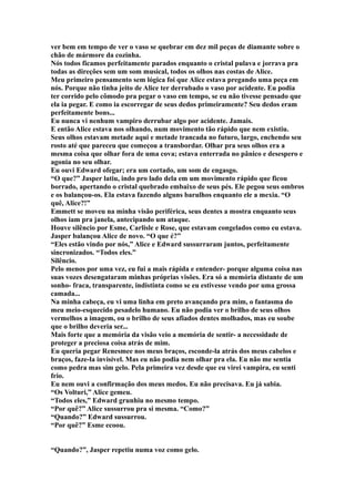 ver bem em tempo de ver o vaso se quebrar em dez mil peças de diamante sobre o
chão de mármore da cozinha.
Nós todos ficamos perfeitamente parados enquanto o cristal pulava e jorrava pra
todas as direções sem um som musical, todos os olhos nas costas de Alice.
Meu primeiro pensamento sem lógica foi que Alice estava pregando uma peça em
nós. Porque não tinha jeito de Alice ter derrubado o vaso por acidente. Eu podia
ter corrido pelo cômodo pra pegar o vaso em tempo, se eu não tivesse pensado que
ela ia pegar. E como ia escorregar de seus dedos primeiramente? Seu dedos eram
perfeitamente bons...
Eu nunca vi nenhum vampiro derrubar algo por acidente. Jamais.
E então Alice estava nos olhando, num movimento tão rápido que nem existiu.
Seus olhos estavam metade aqui e metade trancada no futuro, largo, enchendo seu
rosto até que pareceu que começou a transbordar. Olhar pra seus olhos era a
mesma coisa que olhar fora de uma cova; estava enterrada no pânico e desespero e
agonia no seu olhar.
Eu ouvi Edward ofegar; era um cortado, um som de engasgo.
“O que?” Jasper latiu, indo pro lado dela em um movimento rápido que ficou
borrado, apertando o cristal quebrado embaixo de seus pés. Ele pegou seus ombros
e os balançou-os. Ela estava fazendo alguns barulhos enquanto ele a mexia. “O
quê, Alice?!”
Emmett se moveu na minha visão periférica, seus dentes a mostra enquanto seus
olhos iam pra janela, antecipando um ataque.
Houve silêncio por Esme, Carlisle e Rose, que estavam congelados como eu estava.
Jasper balançou Alice de novo. “O que é?”
“Eles estão vindo por nós,” Alice e Edward sussurraram juntos, perfeitamente
sincronizados. “Todos eles.”
Silêncio.
Pelo menos por uma vez, eu fui a mais rápida e entender- porque alguma coisa nas
suas vozes desengataram minhas próprias visões. Era só a memória distante de um
sonho- fraca, transparente, indistinta como se eu estivesse vendo por uma grossa
camada...
Na minha cabeça, eu vi uma linha em preto avançando pra mim, o fantasma do
meu meio-esquecido pesadelo humano. Eu não podia ver o brilho de seus olhos
vermelhos a imagem, ou o brilho de seus afiados dentes molhados, mas eu soube
que o brilho deveria ser...
Mais forte que a memória da visão veio a memória de sentir- a necessidade de
proteger a preciosa coisa atrás de mim.
Eu queria pegar Renesmee nos meus braços, esconde-la atrás dos meus cabelos e
braços, faze-la invisível. Mas eu não podia nem olhar pra ela. Eu não me sentia
como pedra mas sim gelo. Pela primeira vez desde que eu virei vampira, eu senti
frio.
Eu nem ouvi a confirmação dos meus medos. Eu não precisava. Eu já sabia.
“Os Volturi,” Alice gemeu.
“Todos eles,” Edward grunhiu no mesmo tempo.
“Por quê?” Alice sussurrou pra si mesma. “Como?”
“Quando?” Edward sussurrou.
“Por quê?” Esme ecoou.


“Quando?”, Jasper repetiu numa voz como gelo.
 