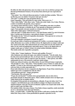 Os olhos de Alice não piscaram, mas era como se um véu os cobrisse; porque eles
ficaram perfeitamente brancos. Só sua boca ficou aberta por sua expressão de
horror.
“Não muito,” ela e Edward disseram juntos. E então ela falou sozinha. “Há neve
na floresta, neve na cidade. Um pouco mais que um mês.”
“Por quê?” Carlisle foi o que perguntou dessa vez.
Esme respondeu. “Eles precisam ter uma razão. Talvez pra ver...”
“Não é sobre Bella.” Alice disse vazia. “Todos eles estão vindo- Aro, Caius, Marcus,
e todos os membros da guarda, até as esposas.”
“As esposas nunca deixam a torre,” Jasper a contradisse com uma voz plana.
“Nunca. Não durante a rebelião do sul. Nem quando os Romanos tentaram os
expor. Nem quando estavam caçando as crianças imortais. Nunca.”
“Elas estão vindo agora,” Edward sussurrou.
“Mas por quê?? Carlisle disse de novo. “Nós não fizemos nada! E se nós tivéssemos
feito, e mesmo que tivéssemos, o que poderia chegar a esse ponto?”
“Há muitos de nós,” Edward respondeu duramente. “Eles querem ter certeza de
que...” Ele não terminou .
“Isso não responde a pergunta Crucial! Por quê?!”
Eu senti que sabia a resposta pra pergunta de Carlisle, e ao mesmo tempo não
sabia. Renesmee era a razão, eu tinha certeza. De algum jeito eu sempre soube que
eles viriam atrás dela. Meu subconsciente me avisou antes de ela estar dentro de
mim. Eu me senti estranhamente esperando agora. Como se de algum jeito eu
sempre soube que os Volturi viriam e levariam minha felicidade embora.
Mas ainda assim não respondia a pergunta.

“Volte, Alice,” Jasper implorou. “Procure pelo gatilho. Procure.”
Alice balançou sua cabeça devagar, seus ombros tremendo. “Veio do nada, Jazz.
Eu não estava procurando por eles, ou até por nós. Eu só estava procurando por
Irina. Ela não estava onde eu esperava que ela estaria...” Alice parou, seus olhos
embaçando de novo. Ela encarou o nada por muito tempo.
Então sua cabeça levantou, seus olhos duros. Eu ouvi Edward tomar respiração.
“Ela decidiu ir a eles,” Alice disse. “Irina decidiu ir até os Volturi. E então eles vão
decidir... É como se eles estivessem esperando por ela. Como se a decisão deles já
estivesse feita, só estão esperando ela...”
Ficou tudo silencioso de novo enquanto nós digeríamos. O que Irina contaria pros
Volturi que teria o resultado da visão de Alice?
“Nós podemos pará-la?” Jasper perguntou.
“Não há jeito. Ela está quase lá.”
“O que ela está fazedo?” Carlisle estava perguntando, mas eu não estava
prestando atenção na discussão agora. Toda a minha atenção estava na figura que
vinha cheia de dor na minha cabeça.
Eu imaginei Irina parada em um penhasco, olhando. O que ela tinha visto? Um
vampiro e um lobisomem que eram melhores-amigos. Eu fiquei concentrada
naquela imagem, uma que iria provavelmente explicar sua reação mais tarde. Mas
não era tudo o que ela tinha visto.
Ela também tinha visto uma criança. Uma linda criança esquisita, sendo mostrada
na neve, claramente mais clara que humano...
Irina... as irmãs órfãs... Carlisle disse que perder a mãe para a justiça dos Volturi
tinha feito Tanya, Kate e Irina pacificadoras quando a questão era lei.
 