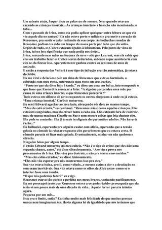 Um minuto atrás, Jasper disse as palavras ele mesmo: Nem quando estavam
caçando as crianças imortais... As crianças imortais- a banição não mencionada, o
tabu...
Com o passado de Irina, como ela podia aplicar qualquer outra leitura ao que ela
viu aquele dia no campo? Ela não esteve perto o suficiente pra ouvir o coração de
Renesmee, pra sentir o calor radiando de seu corpo. As bochechas rosadas de
Renesmee podiam ter sido um truque da nossa parte por tudo que ela sabia.
Depois de tudo, os Cullen estavam ligados à lobisomens. Pelo ponto de vista de
Irina, talvez isso significada que nada podia nos deter...
Irina, mexendo suas mãos na loucura da neve - não por Laurent, mas ela sabia que
era seu trabalho fazer os Cullen serem dedurados, sabendo o que aconteceria com
eles se ela fizesse isso. Aparentemente ganhou contra as centenas de anos de
amizade.
E então a resposta dos Volturi à esse tipo de infração era tão automática, já estava
decidido.
Eu me virei e deixei-me cair em cima de Renesmee que estava dormindo, a
cobrindo com meu rosto, enterrando meu rosto em seus cachos.
 “Pense no que ela disse hoje à tarde,” eu disse em uma voz baixa, interrompendo o
que fosse que Emmett ia começar a falar. “A alguém que perdeu uma mãe por
causa de uma criança imortal, o que Renesmee pareceria?”
Tudo estava em silêncio de novo enquanto os outros chegavam à onde eu já estava.
“Uma criança imortal,” Carlisle sussurrou.
Eu senti Edward agachar ao meu lado, abraçando nós dois ao mesmo tempo.
“Mas ela está errada,” eu continuei. “Renesmee não é como aquelas crianças. Elas
estavam congeladas, mas ela cresce tanto a cada dia. Eles estavam fora de controle,
mas ele nunca machuca Charlie ou Sue e nem mostra coisas que iria chatear eles.
Ela pode se controlar. Ela já é mais inteligente do que muitos adultos. Não haveria
razão...”
Eu balbuciei, esperando pra alguém exalar com alívio, esperando que a tensão
gelada no cômodo ia relaxar enquanto eles percebessem que eu estava certa. O
cômodo parecia só ficar mais gelado. Eventualmente, minha voz não quebrou o
silêncio.
Ninguém falou por algum tempo.
E então Edward sussurrou no meu cabelo. “Não é o tipo de crime que eles dão uma
segunda chance, amor,” ele disse silenciosamente. “Aro viu a prova nos
pensamentos de Irina. Eles vêm pra destruir, e não pra serem convencidos.”
 “Mas eles estão errados,” eu disse teimosamente.
“Eles não vão esperar pra nós mostrarmos isso pra eles.”
Sua voz estava baixa, gentil, como veludo...e mesmo assim a dor e a desolação no
som eram inevitáveis. Sua voz estava como os olhos de Alice antes- como se o
interior fosse uma tumba.
“O que nós podemos fazer?” eu exigi.
Renesmee estava tão quente e perfeita nos meus braços, sonhando pacificamente.
Eu me preocupei tanto que Renesmee estava crescendo rápido- preocupada que ela
teria só um pouco mais de uma década de vida... Aquele terror parecia irônico
agora.
Pequena por um mês...
Esse era o limite, então? Eu tinha muito mais felicidade do que muitas pessoas
nunca nem imaginaram ter. Havia alguma lei de igualdade que nós teríamos que
 