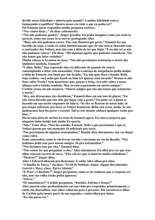 dividir nossa felicidade e miséria pelo mundo? A minha felicidade estava
balançando o equilibro? Quatro meses era tudo o que eu podia ter?
Foi Emmett quem respondeu minha pergunta retórica.
“Nós vamos lutar...” ele disse calmamente.
“Nós não podemos ganhar,” Jasper grunhiu. Eu podia imaginar como seu rosto ia
parecer, como seu corpo ia se curvar protegendo Alice.
 “Bem, nós não podemos correr. Não com Demetri por perto.” Emmett fez um
barulho de nojo, e então eu sabia instintivamente que ele não estava chateado com
o rastreador dos Volturi, mas sim com a idéia de ter que fugir. “E eu não sei se nós
não podemos vencer.” Ele disse. “Há algumas opções que podemos considerar. Nós
não temos que lutar sozinhos.”
Minha cabeça se levantou na hora. “Nós não precisamos sentenciar a morte dos
Quileutes também, Emmett!”
“Calma, Bella.” Sua expressão não era diferente de quando ele estava
contemplando a lutar com anacondas. Nem a ameaça de aniquilação podia mudar
a idéia de Emmett, sua ânsia por um desafio. “Eu não quis dizer o bando, Bella.
Seja realista- você acha que Jacob ou Sam irá ignorar uma invasão? Mesmo se não
fosse sobre Nessie? Sem mencionar que, graças à Irina, Aro sabe sobre a nossa
aliança com o bando, também. Mas eu estava pensando em outros amigos.”
Carlisle ecoou em um sussurro. “Outros amigos que nós não temos que sentenciar
à morte.”
“Hey, nós deixaremos eles decidirem,” Emmett disse em um tom de placar. “Eu
não estou dizendo que eles têm que lugar com a gente.” Eu pude ver o plano se
fazendo em sua mente enquanto ele falava. “Se eles só ficarem ao nosso lado, só
por tempo suficiente pra fazer os Volturi hesitarem. Bella está certa, ainda. Se nós
pudéssemos faze-los parar e escutar. Talvez isso mande embora qualquer razão pra
luta...”
Havia uma pista de sorriso no rosto de Emmett agora. Eu estava surpresa que
ninguém tinha batido nele ainda. Eu queria.
“Sim,” Esme disse. “Isso faz sentido, Emmett. Tudo o que precisamos é que os
Volturi parem por um momento. O suficiente pra ouvir.
“Nós precisamos de algumas testemunhas,” Rosalie disse duramente, sua voz limpa
como vidro.
Esme concordou, como se ela tivesse ouvido o sarcasmo na voz de Rosalie. “Nós
podemos pedir isso pros nossos amigos. Só pra testemunhar.”
“Nós faríamos isso por eles,” Emmett disse.
“Nós vamos ter que perguntar a eles,” Alice murmurou. Eu olhei pra ver que seus
olhos estavam escuros de novo. “Eles vão ter que se mostrar muito cuidadosos.”
“Mostrar?” Jasper disse.
Alice e Edward olharam pra Renesmee. E então Alice olhou pra cima.
“A família de Tanya,” ela disse. “O clã de Siobhan. Amun. Alguns dos nômades-
Garrett e Mary, claro. Talvez Alistair.”
“E Peter e Charlotte?” Jasper perguntou, como se ele soubesse que a resposta era
não, mas seu velho irmão podia aparecer.
“Talvez.”
“Os amazônicos?” Carlisle perguntou. “Kachiri, Zafrina e Senna?”
Alice parecia estar profundamente em sua visão pra responder, primeiramente, e
então ela chacoalhou, seus olhos voltaram para o presente. Ela encontrou o olhar
de Carlisle pela menor parte de um segundo, e então olhou pra baixo.
“Eu não posso ver.”
 