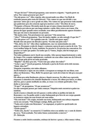 “O que foi isso?” Edward perguntou, seus sussurro exigente. “Aquela parte na
selva. Nós vamos procurar por eles?”
“Eu não posso ver.” Alice repetiu, não encontrando seu olhar. Um flash de
confusão passou pelo rosto de Edward. “Nós vamos ter que nos dividir e nos
apressar- antes que a neve grude no chão. Nós vamos ter que procurar todo mundo
que pudermos pra eles estarem aqui pra mostrar a eles.” Ela disse de novo.
“Pergunte a Eleazar. Há muito mais do que só uma criança imortal nisso.”
O silêncio prevaleceu por um longo minuto e então Alice estava em transe. Ela
piscou devagar quando estava acabado, seus olhos peculiarmente opacos tirando o
fato que ela estava claramente no presente.
“Há muita coisa. Nós precisamos nos apressar.” Ela sussurrou.
“Alice?” Edward perguntou. “Isso foi muito rápido- eu não entendi. O que foi-?”
“Eu não posso ver!” ela explodiu com ele. “Jacob está quase aqui!”
Rosalie deu um passo em direção à porta. “Eu dou um jeito com-”
“Não, deixe ele vir,” Alice disse rapidamente, sua voz aumentando em cada
palavra. Ela pegou a mão de Jasper e começou a puxa-lo para a porta de trás. “Eu
verei melhor longe de Nessie, também. Eu preciso ir. Eu preciso me concentrar. Eu
preciso ver tudo que puder. Eu tenho que ir. Vamos, Jasper, não há tempo pra
desperdiçar!”
Nós todos podíamos ouvir Jacob nas escadas. Alice puxou impacientemente a mão
de Jasper. Ele a seguiu rapidamente, confusão em seus olhos como nos de Edward.
Eles saíram pela porta na noite prateada.
“Rápido!” ela disse pra nós. “Vocês tem que achar eles todos!”
“Achar o que?” Jacob perguntou, fechando a porta da frente atrás dele mesmo.
“Onde Alice foi?”
Ninguém respondeu, nós todos olhamos.
Jacob balançou a água em seu cabelo e arregaçou as mangas de sua blusa, seus
olhos em Renesmee. “Hey, Bells! Eu pensei que vocês deveriam ter ido pra casa por
agora...”
Ele olhou pra mim finalmente, piscou e depois encarou. Eu olhei sua expressão
enquanto a atmosfera do cômodo finalmente o tocou. Ele olhou pra baixo, os olhos
abertos, para o ponto molhado no chão, as rosas e os cristais quebrados. Seus
dedos se mexeram.
“O que?” ele perguntou. “O que aconteceu?”
Eu não conseguia pensar por onde começar. Ninguém mais encontrava palavras
também.
Jacob cruzou o cômodo em três passos e então soltou os joelhos do lado de
Renesmee e eu. Eu podia sentir o calor balançando pra fora de seu corpo quando
os tremores caíam em seus braços até suas mãos.
“Ela está bem?” Ele exigiu, tocando sua testa, balançando sua cabeça enquanto
ouvia seu coração. “Não brinque comigo, Bella, por favor!”
“Nada está errado com Renesmee,” eu engasguei, as palavras quebrando em
lugares estranhos.
“Então quem?”
“Todos nós, Jacob,” eu sussurrei. E também estava na minha voz- o som de dentro
da cova. “Está acabado. Nós todos fomos sentenciados a morrer.”
29 - Defecção

Ficamos a noite inteira sentados, estátuas de horror e pesar, e Alice nunca voltou.
 