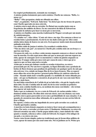 Eu respirei profundamente, tentando me recompor.
A música mudou lentamente para outra música. Charlie me cutucou. “Bells, é a
nossa vez.”
“Bella?” Alice perguntou, ainda me olhando nos olhos.
“Sim”, eu guinchei. “Edward. Tudo bem.” Eu deixei que ela me tirasse do quarto ,
com Charlie agarrado em meu cotovelo.
A música estava mais alta no corredor. Eu flutuei nas escadas junto com as
fragrâncias dos milhões de flores. Eu me concentrei da idéia de Edward me
esperando lá embaixo pra fazer os meus pés se moverem.
A música era familiar, uma marcha tradicional de Wagner cercada por um monte
de embelezamentos.
“É a minha vez”, Alice chiou. “Conte até cinco e me siga. Ela começou a descer as
escadas lenta e graciosamente. Eu devia ter me dado conta que ter Alice como
minha única dama de honra era um erro. Eu ia parecer muito mais descoordenada
andando atrás dela.
Um súbito ruído de juntou à música. Eu reconheci a minha deixa.
“Não me deixe cair, pai”, eu sussurrei. Charlie pôs a minha mão em seu braço e a
apertou com força.
Um passo de cada vez, eu disse a mim mesma enquanto começava a descer ao lento
som da marcha. Eu não ergui meus olhos até que os meus pés estavam seguros no
chão, apesar de conseguir ouvir os murmúrios e ruídos da platéia enquanto eu
aparecia. O sangue subiu pro meu rosto por causa do som; é claro que já se
esperava que eu fosse uma noiva corada.
Assim que os meus pés tinham vencido as escadas traiçoeiras, eu estava
procurando por ele. Por um breve segundo, eu fiquei distraída com a profusão de
botões de flores brancas que pendiam de guirlandas em qualquer parte da sala que
não estivesse viva, caindo em longas filas de leves laços brancos. Mas eu separei
meus olhos dos arcos das portas e procurei pelas fileiras de cadeiras cobertas de
cetim – ficando ainda mais vermelha quando vi a multidão de rostos olhando pra
mim – até que eu finalmente o encontrei, de pé perto de um vaso com mais flores
ainda, e mais laços.
Eu mal tinha consciência de Carlisle de pé ao lado dele, e do pai de Angela atrás
deles dois. Eu não vi minha mãe de onde ela devia estar sentada na primeira
fileira, nem a minha família nova, ou nenhum dos meus convidados – eles teriam
que esperar até mais tarde.
Tudo o que eu realmente via era o rosto de Edward; ele encheu minha visão e
dominou minha mente. Os olhos dele estavam claros, ouro em chamas; seu rosto
perfeito estava quase parecendo severo com a profundidade de suas emoções. E aí,
quando ele encontrou meu olhar abismado, ele se quebrou em um sorriso feliz de
tirar o fôlego.
De repente, a única coisa me impedindo de correr pelo corredor era a mão de
Charlie apertando a minha.
A marcha era lenta demais enquanto eu tentava fazer meus pés acompanharem o
ritmo. Por sorte, o corredor era bem curto. E finalmente, finalmente, eu estava lá.
Edward estendeu sua mão. Charlie pegou minha mão e, num símbolo tão velho
quanto o mundo, colocou-a sobre a mão de Edward. Eu toquei o frio milagre de
sua pele, e eu estava em casa.
Nossos votos foram simples, palavras tradicionais que já foram ditas milhões de
vezes, apesar de nunca por um casal como nós. Nós só pedimos ao Sr. Weber pra
 