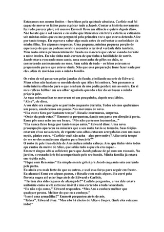 Estávamos nos nossos limites – frenéticos pela quietude absoluta. Carlisle mal foi
capaz de mover os lábios para explicar tudo a Jacob. Contar a história novamente
fez tudo parecer pior; até mesmo Emmett ficou em silêncio e quieto depois disso.
Não foi até que o sol nasceu e eu soube que Renesmee em breve estaria se esticando
sob minhas mãos que eu me perguntei pela primeira vez o que estava detendo Alice
por tanto tempo. Eu esperava saber algo mais antes de enfrentar a curiosidade da
minha filha. Ter algumas respostas. Uma pequena, mínima pequena porção de
esperança de que eu pudesse sorrir e esconder a terrível verdade dela também.
Meu rosto estava permanentemente fixado na mascara que esteve usando durante
a noite inteira. Eu não tinha mais certeza de que tinha a habilidade de sorrir.
Jacob estava roncando num canto, uma montanha de pêlos no chão, se
contorcendo ansiosamente no sono. Sam sabia de tudo – os lobos estavam se
preparando para o que estava vindo. Não que essa preparação fosse fazer nada por
eles, além de matá-los com a minha família.

Os raios de sol passaram pelas janelas do fundo, cintilando na pele de Edward.
Meus olhos não haviam se movido desde que Alice foi embora. Nós passamos a
noite inteira olhando para o que nenhum de nós podia perder: um ao outro. Eu vi
meu reflexo brilhar em seu olhar agoniado quando a luz do sol tocou a minha
própria pele.
As suas sobrancelhas se moveram só um pouquinho, depois seus lábios.
“Alice”, ele disse.
A voz dele era como gelo se partindo enquanto derretia. Todos nós nos quebramos
um pouco, amolecemos um pouco. Nos movemos de novo.
“Ela esteve fora por bastante tempo”, Rosalie murmurou, surpresa.
“Onde ela pode estar?” Emmett se perguntou, dando um passo em direção à porta.
Esme pôs uma mão em seu braço. “Nós não queremos incomodar...”
“Ela nunca ficou longe por tanto tempo antes,” Edward disse. Uma nova
preocupação apareceu na máscara que o seu rosto havia se tornado. Suas feições
estavam vivas novamente, de repente seus olhos estavam arregalados com um novo
medo, pânico extra. “Carlisle você não acha – algo preventivo? Alice teria tempo
de ver se eles mandassem alguém para buscá-la?”
O rosto de pele translúcida de Aro encheu minha cabeça. Aro, que tinha visto todos
ops cantos da mente de Alice, que sabia tudo o que ela era capaz –
Emmett xingou alto o suficiente para que Jacob pulasse de pé com um rosnado. No
jardim, o rosnado dele foi acompanhado pelo seu bando. Minha família já estava
em rápida ação.
“Fique com Renesmee” Eu simplesmente gritei pra Jacob enquanto saia correndo
pela porta.
Eu ainda era mais forte do que os outros, e usei essa força para seguir em frente.
Eu alcancei Esme em alguns passos, e Rosalie com mais alguns. Eu corri pela
floresta negra até estar logo atrás de Edward e Carlisle.
 “Teriam eles sido capazes de alcançá-la?” Carlisle perguntou, a voz dele estava
uniforme como se ele estivesse imóvel e não correndo a toda velocidade.
“Eu não vejo como,” Edward respondeu. “Mas Aro a conhece melhor que
qualquer pessoa. Melhor do que eu a conheço.”
“Isso é uma armadilha?” Emmett perguntou atrás de nós.
“Talvez”, Edward disse. “Mas não há cheiro de Alice e Jasper. Onde eles estavam
indo?”
 