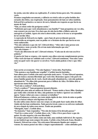 los assim, sem dar adeus ou explicações. É a única forma para nós. Nós amamos
vocês.
Ficamos congelados novamente, o silêncio era total a não ser pelas batidas dos
corações dos lobos, sua respiração. Seus pensamentos deviam ser altos também.
Edward foi o primeiro a se mover de novo, falando em resposta ao que havia na
mente de Sam.
“Sim, as coisas estão tão perigosas assim.”
“Suficiente para que vocês abandonem a sua família?” Sam perguntou em voz alta,
com censura em seu tom. Era claro que ele não havia lido o bilhete antes de
entregá-lo a Carlisle. Agora ele estava aborrecido, como se tivesse se arrependido
de ter ouvido Alice.
A expressão de Edward era rígida – para Sam ele provavelmente parecia
enraivecido ou arrogante, mas eu podia ver o formato da dor que havia no seu
rosto endurecido.
“Nós não sabemos o que ela viu”, Edward disse. “Alice não é uma pessoa sem
sentimentos e nem covarde. Ela só tem mais informação que nós.”
“Nós não iríamos –“
“Vocês são diferentes de nós”, Edward rebateu. “Cada um de nós tem seu livre
arbítrio.”
O queixo de Sam se ergueu, e de repente seus olhos estavam completamente pretos.
“Mas vocês deviam ter cuidado com o aviso”, Edward continuou. “Isso não é uma
coisa na qual vocês vão querer se envolver. Vocês ainda podem evitar o que Alice
viu.”


Sam sorriu severamente. “Nós não fugimos.” Atrás dele, Paul bufou.
“Não matem a sua família por orgulho”, Carlisle inseriu baixinho.
Sam olhou para Carlisle com uma expressão mais suave. “Como Edward apontou,
nós não temos a mesma liberdade que vocês têm. Renesmee agora é tão parte da
nossa família quanto da de vocês. Jacob não pode abandoná-la, e nós não podemos
abandoná-lo.” Os olhos dele passaram para o bilhete de Alice. Os lábios dele se
apertaram numa linha fina.
“Você não a conhece”, Edward disse.
“Você a conhece?” Sam perguntou insensivelmente.
Carlisle pôs uma mão no ombro de Edward. “Temos muito a fazer, filho. Qualquer
que tenha sido a decisão de Alice, não podemos ser bobos e ignorar seu conselho
agora. Vamos voltar pra casa e começar a trabalhar.”
Edward balançou a cabeça, seu rosto ainda rígido de dor. Atrás de mim eu podia
ouvir os baixos soluços sem lágrimas de Esme.
Eu não sabia como chorar com esse corpo; eu não pude fazer nada além de olhar.
Ainda não haviam sentimentos. Tudo parecia irreal, como se eu estivesse sonhando
de novo depois de todos esses meses. Tendo um pesadelo.
“Obrigado, Sam”, Carlisle disse.
“Eu lamento,” Sam respondeu. “Nós não devíamos tê-la deixado passar.”
“Você fez a coisa certa”, Carlisle disse a ele. “Alice é livre para fazer o que ela
quiser. Eu não negaria a ela essa liberdade.”
Eu sempre pensei nos Cullen como um todo, uma unidade indivisível. De repente,
eu me lembrei que nem sempre foi assim. Carlisle criou Edward, Esme, Rosalie e
Emmett. Edward me criou. Nós estávamos fisicamente ligados por sangue e
veneno. Eu nunca pensei em Alice e Jasper separadamente – como adotados pela
 