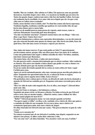 família. Mas na verdade, Alice adotou os Cullen. Ela apareceu com seu passado
desconexo, trazendo Jasper com o dele, e se encaixou na família que já estava lá.
Tanto ela quanto Jasper conheceram outra vida fora da família Cullen. Será que
ela realmente havia escolhido viver uma vida nova depois que ela viu que a sua
vida com os Cullen estava acabada?
Então, nosso destino estava selado, não? No final das contas não havia esperança.
Nenhuma fagulha, nenhuma centelha que pudesse ter convencido Alice de que
havia uma chance para o nosso lado.
O claro ar da manhã pareceu mais grosso de repente, mais escuro, como se
estivesse fisicamente escurecido pelo meu desespero.
“Eu não vou desistir sem lutar”, Emmett rosnou baixo sob seu fôlego. “Alice nos
disse o que fazer. Vamos fazer isso.”
Os outros balançaram a cabeça com expressões determinadas, e eu me dei conta de
que eles estavam fazendo uma aposta na chance que Alice havia nos dado, fosse ela
qual fosse. Eles não iam cruzar os braços e esperar pra morrer.


Sim, todos nós íamos morrer. O que mais podia ser feito? E aparentemente
envolveríamos outros, porque Alice nos disse para fazer isso antes de ir embora.
Como nós poderíamos não seguir o último conselho de Alice? Os lobos, também,
iam lutar conosco por Renesmee.
Nós íamos lutar, eles iam lutar, e todos nós morreríamos.
Eu não parecia sentir a mesma determinação que os outros sentiam. Alice conhecia
as chances. Ela estava nos dando a única chance que podia ver, mas a chance era
pequena demais para que ela mesma acreditasse.
Eu já me sentia derrotada quando dei as costas ao rosto crítico de Sam e segui
Carlisle para casa.
Agora eu corria automaticamente, não com a mesma pressa movida pelo pânico de
antes. Enquanto nos aproximávamos do rio, a cabeça de Esme se ergueu.
“Era ali que estava aquela outra trilha. Estava fresca.”
Ela gesticulou com a cabeça para a frente, na direção de onde ela havia chamado a
atenção de Edward no caminho pra cá. Enquanto estávamos correndo para salvar
Alice...
“Deve ter sido de mais cedo naquele dia. Era só Alice, sem Jasper”, Edward disse
meio sem vida.
O rosto de Esme se enrugou, e ela balançou a cabeça.
Seguindo um pouco atrás, eu fui para a direita. Eu tinha certeza de que Edward
estava certo, mas ao mesmo tempo... Afinal de contas, como o bilhete de Alice
acabou numa página do meu livro?
 “Bella?” Edward perguntou numa voz sem emoção quando eu hesitei.
“Eu quero seguir a trilha”, eu disse a ele, sentindo o leve cheiro de Alice que guiava
o caminho da trilha de sua escapada. Eu era nova nisso, mas o cheiro era
exatamente igual para mim, mas sem o cheiro de Jasper.
Os olhos dourados de Edward estavam vazios. “Ela provavelmente só guia de volta
à casa.”
“Então eu te encontro lá.”
No começo eu pensei que ele me deixaria ir sozinha, mas depois, enquanto eu me
afastava uns passos, os olhos vazios dele voltaram à vida.
“Eu vou com você”, ele disse baixinho. “Eu encontro vocês em casa, Carlisle.”
 