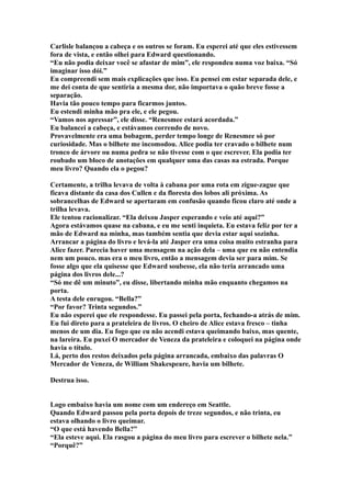 Carlisle balançou a cabeça e os outros se foram. Eu esperei até que eles estivessem
fora de vista, e então olhei para Edward questionando.
“Eu não podia deixar você se afastar de mim”, ele respondeu numa voz baixa. “Só
imaginar isso dói.”
Eu compreendi sem mais explicações que isso. Eu pensei em estar separada dele, e
me dei conta de que sentiria a mesma dor, não importava o quão breve fosse a
separação.
Havia tão pouco tempo para ficarmos juntos.
Eu estendi minha mão pra ele, e ele pegou.
“Vamos nos apressar”, ele disse. “Renesmee estará acordada.”
Eu balancei a cabeça, e estávamos correndo de novo.
Provavelmente era uma bobagem, perder tempo longe de Renesmee só por
curiosidade. Mas o bilhete me incomodou. Alice podia ter cravado o bilhete num
tronco de árvore ou numa pedra se não tivesse com o que escrever. Ela podia ter
roubado um bloco de anotações em qualquer uma das casas na estrada. Porque
meu livro? Quando ela o pegou?

Certamente, a trilha levava de volta à cabana por uma rota em zigue-zague que
ficava distante da casa dos Cullen e da floresta dos lobos ali próxima. As
sobrancelhas de Edward se apertaram em confusão quando ficou claro até onde a
trilha levava.
Ele tentou racionalizar. “Ela deixou Jasper esperando e veio até aqui?”
Agora estávamos quase na cabana, e eu me senti inquieta. Eu estava feliz por ter a
mão de Edward na minha, mas também sentia que devia estar aqui sozinha.
Arrancar a página do livro e levá-la até Jasper era uma coisa muito estranha para
Alice fazer. Parecia haver uma mensagem na ação dela – uma que eu não entendia
nem um pouco. mas era o meu livro, então a mensagem devia ser para mim. Se
fosse algo que ela quisesse que Edward soubesse, ela não teria arrancado uma
página dos livros dele...?
“Só me dê um minuto”, eu disse, libertando minha mão enquanto chegamos na
porta.
A testa dele enrugou. “Bella?”
“Por favor? Trinta segundos.”
Eu não esperei que ele respondesse. Eu passei pela porta, fechando-a atrás de mim.
Eu fui direto para a prateleira de livros. O cheiro de Alice estava fresco – tinha
menos de um dia. Eu fogo que eu não acendi estava queimando baixo, mas quente,
na lareira. Eu puxei O mercador de Veneza da prateleira e coloquei na página onde
havia o título.
Lá, perto dos restos deixados pela página arrancada, embaixo das palavras O
Mercador de Veneza, de William Shakespeare, havia um bilhete.

Destrua isso.


Logo embaixo havia um nome com um endereço em Seattle.
Quando Edward passou pela porta depois de treze segundos, e não trinta, eu
estava olhando o livro queimar.
“O que está havendo Bella?”
“Ela esteve aqui. Ela rasgou a página do meu livro para escrever o bilhete nela.”
“Porquê?”
 