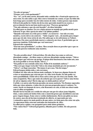 “Eu não sei porque.”
“Porque você o está queimando?”
“Eu – eu”, eu fiz uma careta, deixando toda a minha dor e frustração aparecer no
meu rosto. Eu não sabia o que Alice estava tentando me contar, só que ela tinha ido
bem longe para esconder isso de todos menos de mim. A única pessoa cuja mente
Edward não podia ler. Então ela devia estar querendo mantê-lo no escuro, e
provavelmente havia um bom motivo pra isso. “Pareceu apropriado.”
“Nós não sabemos o que ela está fazendo”, ele disse baixinho.
Eu olhei para as chamas. Eu era a única pessoa no mundo que podia mentir para
Edward. O que Alice queria de mim? Um último pedido?
“Quando estávamos no avião para a Itália”, eu sussurrei – isso não era uma
mentira, exceto talvez em contexto – “indo resgatar você... ela mentiu para Jasper
para que ele não viesse atrás de nós. Ela sabia que se ele enfrentasse os Volturi,
morreria. Ela estava preferindo morrer a coloca-lo em risco. E preferindo que eu
morresse também. Preferindo que você morresse.”
Edward não respondeu.
“Ela tem suas prioridades”, eu disse. Meu coração doeu ao perceber que o que eu
dizia não parecia realmente uma mentira.


“Eu não acredito nisso”, Edward disse. Ele não disse isso como se estivesse
discutindo comigo – ele disse como se estivesse discutindo consigo mesmo. “Talvez
fosse Jasper que estivesse em perigo. O plano dela funcionaria com todos nós, mas
ele teria perdido se tivesse ficado. Talvez...”
“Ela podia ter nos contado sobre isso. Podia tê-lo mandado embora.”
“Mas será que Jasper teria ido? Talvez ela esteja mentindo pra ele novamente.”
“Talvez”, eu fingi concordar. “Devíamos ir pra casa. Não há tempo.”
Edward pegou minha mão, e nós corremos.
O bilhete de Alice não me deixou mais confiante. Se houvesse alguma forma de
evitar os assassinatos que estavam por vir, Alice teria ficado. Eu não podia ver
outra possibilidade. Então talvez fosse outra coisa que ela estava me dando. Não
uma escapatória. Mas o que mais ela acharia que eu ia querer? Talvez uma forma
de salvar alguma coisa? Havia algo que eu ainda pudesse salvar?
Carlisle e os outros não ficaram parados em nossa ausência. Nós ficamos separados
deles por cinco minutos, e todos eles já estavam preparados para ir embora. No
canto, Jacob era humano de novo, com Renesmee no colo, os dois nos observando
com os olhos arregalados.
Rosalie havia trocado seu vestido de seda por um par de calças jeans folgadas,
tênis, e uma camisa de botões feita com o material grosso que mochileiros usavam
para viagens longas. Esme estava vestida similarmente. Havia um globo na mesa
de centro, mas eles já haviam terminado de olhá-lo, só esperando por nós.
A atmosfera agora era mais positiva do que antes; era bom para eles estar em ação.
As esperanças deles estavam centradas nas instruções de Alice.
Eu olhei para o globo e me perguntei para onde íamos primeiro.
“Nós vamos ficar?” Edward perguntou, olhando para Carlisle. Ele não parecia
feliz.
 