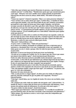 “Alice disse que teríamos que mostrar Renesmee às pessoas, e que devíamos ter
cuidado com isso”, Carlisle disse. “Mandaremos quem quer que encontremos para
vocês aqui – Edward, você será o melhor nesse campo minado em particular.”
Edward deu um forte aceno de cabeça, ainda infeliz. “Há muito terreno para
cobrir.”
“Vamos nos separar”, Emmett respondeu. “Rose e eu vamos procurar nômades.”
“Você vai ficar com as mãos cheias por aqui”, Carlisle disse. “A família de Tanya
estará aqui pela manhã, e eles nem fazem idéia do por quê. Primeiro, precisamos
persuadi-los a não reagir da forma que Irina reagiu. Segundo, você precisa
arranjar um jeito de descobrir o que Alice quis dizer sobre Eleazar. Então, depois
de tudo isso, será que eles vão ficar por nós? Vamos começar novamente quando
outros vierem – se conseguirmos persuadir alguém a vir pra começo de história.”
Carlisle suspirou. “O seu trabalho pode ser o mais difícil. Voltaremos para ajudar
assim que possível.”
Carlisle colocou as mãos sobre os ombros de Edward por um segundo e então me
deu um beijo na testa. Esme abraçou nós dois, e Emmett agarrou nós dois com um
braço só. Rosalie forçou um sorriso rígido para nós dois, e jogou um beijo para
Renesmee, e então fez uma careta de adeus para Jacob.
“Boa sorte”, Edward disse a eles.
“E para vocês”, Carlisle disse. “Todos nós precisaremos.”
Eu os observei ir embora, desejando ter qualquer que fosse a esperança que os
sustentava, e desejando ficar a sós com o computador só por uns segundos. Eu
tinha quem era esse J. Jenks e porque Alice fez tudo isso para deixar o nome dele
só para mim.
Renesmee se mexeu nos braços de Jacob para tocar sua bochecha.
“Eu não sei se os amigos de Carlisle vão vir. Eu espero que sim. Parece que somos
um número bem inferior agora”, Jacob murmurou para Renesmee.
Então ela sabia. Renesmee já havia entendido muito claramente o que estava
acontecendo. A coisa toda de que lobisomens que sofriam impressão davam tudo o
que o objeto de sua impressão queria estava perdendo força bem rápido. Protege-
la não era mais importante do que responder suas perguntas?
Eu olhei cuidadosamente para o rosto dela. Ela não parecia assustada, apenas
ansiosa e muito séria enquanto ela conversava com Jacob em seu jeito silencioso.
“Não, não podemos ajudar; temos que ficar aqui”, ele continuou. “As pessoas vêm
para ver você, não a paisagem.”
Renesmee fez uma careta pra ele.
“Não, eu não preciso ir a lugar algum”, ele disse para ela. Então ele olhou para
Edward, chocado realização de que ele podia estar enganado. “Preciso?”
Edward hesitou.
“Fala logo”, Jacob falou, sua voz ríspida de tensão. Ele estava em seu limite, como
todos nós.
“Os vampiros que estão vindo nos ajudar não são iguais a nós”, Edward disse. “A
família de Tanya é a única além da nossa em reverência pela vida humana, e nem
mesmo eles gostam muito de lobisomens. Eu acho que seria mais seguro –“
“Eu posso cuidar de mim mesmo”, Jacob interrompeu.
“Mais seguro para Renesmee”, Edward continuou. “se a escolha de acreditarem
em nossa história sobre ela não fosse envolvida a uma associação com lobisomens.”
“Belos amigos. Eles dariam as costas a vocês só por causa das companhias que
vocês tem agora?”
 