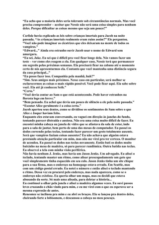 “Eu acho que a maioria deles seria tolerante sob circunstâncias normais. Mas você
precisa compreender – aceitar que Nessie não será uma coisa simples para nenhum
deles. Porque dificultar as coisas mesmo que seja um pouco?”

Carlisle havia explicado as leis sobre crianças imortais para Jacob na noite
passada. “As crianças imortais realmente eram ruins assim?” Ele perguntou.
“Você não pode imaginar as cicatrizes que eles deixaram na mente de todos os
vampiros.”
“Edward...” Ainda era estranho ouvir Jacob usar o nome de Edward sem
amargura.
“Eu sei, Jake. Eu sei que é difícil pra você ficar longe dela. Nós vamos fazer um
teste – ver como eles reagem a ela. Em qualquer caso, Nessie terá que permanecer
em segredo pelas próximas semanas. Ela precisará ficar na cabana até o momento
certo de nós apresentarmos ela. Contanto que você mantenha uma distância segura
da casa principal...”
“Eu posso fazer isso. Companhia pela manhã, huh?”
“Sim. Seus amigos mais próximos. Nesse caso em particular, será melhor se
esclarecermos as coisas o mais rápido possível. Você pode ficar aqui. Ela sabe sobre
você. Ela até já conheceu Seth.”
“Certo.”
“Você devia contar ao Sam o que está acontecendo. Pode haver estranhos na
floresta logo em breve.”
“Bem pensado. Eu achei que devia um pouco de silêncio a ele pela noite passada.”
“Escutar Alice geralmente é a coisa certa.”
Jacob apertou seus dentes, como se dividisse os sentimentos de Sam sobre o que
Alice e Jasper haviam feito.
Enquanto eles estavam conversando, eu vaguei em direção às janelas do fundo,
tentando parecer distraída e ansiosa. Não era uma coisa muito difícil de fazer. Eu
encostei minha cabeça na janela de vidro que se afastava da sala de estar, indo
para a sala de jantar, bem perto de uma das mesas de computador. Eu passei os
dedos correndo pelas teclas, tentando fazer parecer um gesto totalmente ausente.
Será que vampiros faziam coisas ausentes? Eu não achava que alguém estava
prestando atenção particular em mim, mas não me virei pra ter certeza. O monitor
de acendeu. Eu passei os dedos nas teclas novamente. Então bati os dedos muito
baixinho na mesa de madeira, só para parecer randômica. Outra batida nas teclas.
Eu observei a tela com minha visão periférica.
Não havia nenhum J. Jenks, mas havia um Jason Jenks. Um advogado. Eu alisei o
teclado, tentando manter um ritmo, como alisar preocupadamente um gato que
você simplesmente tinha esquecido em seu colo. Jason Jenks tinha um site chique
para a sua firma, mas o endereço na homepage estava errado. Em Seattle, mas
com um código postal errado. Eu notei o número e então alisei o teclado mantendo
o ritmo. Dessa vez eu procurei pelo endereço, mas nada apareceu, como se o
endereço não existisse. Eu queria olhar um mapa, mas eu decidi que estava
abusando da sorte. Só mais uma alisada, para deletar a história...
Eu continuei a olhar pela janela e alisei a madeira algumas vezes. Eu ouvi passos
leves cruzando o chão vindo para mim, e eu me virei com o que eu esperava ser a
mesma expressão de antes.
Renesmee se inclinou pra mim e eu abri os braços. Ela se lançou pra dentro deles,
cheirando forte a lobisomem, e descansou a cabeça no meu pescoço.
 