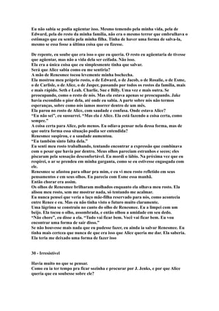 Eu não sabia se podia agüentar isso. Mesmo temendo pela minha vida, pela de
Edward, pela do resto da minha família, não era o mesmo terror que embrulhava o
estômago que eu sentia pela minha filha. Tinha de haver uma forma de salva-la,
mesmo se essa fosse a última coisa que eu fizesse.

De repente, eu soube que era isso o que eu queria. O resto eu agüentaria de tivesse
que agüentar, mas não a vida dela ser ceifada. Não isso.
Ela era a única coisa que eu simplesmente tinha que salvar.
Será que Alice sabia como eu me sentiria?
A mão de Renesmee tocou levemente minha bochecha.
Ela mostrou meu próprio rosto, o de Edward, o de Jacob, o de Rosalie, o de Esme,
o de Carlisle, o de Alice, o de Jasper, passando por todos os rostos da família, mais
e mais rápido. Seth e Leah. Charlie, Sue e Billy. Uma vez e mais outra. Se
preocupando, como o resto de nós. Mas ela estava apenas se preocupando. Jake
havia escondido o pior dela, até onde eu sabia. A parte sobre nós não termos
esperanças, sobre como nós íamos morrer dentro de um mês.
Ela parou no rosto de Alice, com saudade e confusa. Onde estava Alice?
“Eu não sei”, eu sussurrei. “Mas ela é Alice. Ela está fazendo a coisa certa, como
sempre.”
A coisa certa para Alice, pelo menos. Eu odiava pensar nela dessa forma, mas de
que outra forma essa situação podia ser entendida?
Renesmee suspirou, e a saudade aumentou.
“Eu também sinto falta dela.”
Eu senti meu rosto trabalhando, tentando encontrar a expressão que combinava
com o pesar que havia por dentro. Meus olhos pareciam estranhos e secos; eles
piscaram pela sensação desconfortável. Eu mordi o lábio. Na próxima vez que eu
respirei, o ar se prendeu em minha garganta, como se eu estivesse engasgada com
ele.
Renesmee se afastou para olhar pra mim, e eu vi meu rosto refletido em seus
pensamentos e em seus olhos. Eu parecia com Esme essa manhã.
Então chorar era assim.
Os olhos de Renesmee brilharam molhados enquanto ela olhava meu rosto. Ela
alisou meu rosto, sem me mostrar nada, só tentando me acalmar.
Eu nunca pensei que veria o laço mãe-filha reservado para nós, como acontecia
entre Renee e eu. Mas eu não tinha visto o futuro muito claramente.
Uma lágrima se construiu no canto do olho de Renesmee. Eu a limpei com um
beijo. Ela tocou o olho, assombrada, e então olhou a umidade em seu dedo.
“Não chore”, eu disse a ela. “Tudo vai ficar bem. Você vai ficar bem. Eu vou
encontrar uma forma de sair disso.”
Se não houvesse mais nada que eu pudesse fazer, eu ainda ia salvar Renesmee. Eu
tinha mais certeza que nunca de que era isso que Alice queria me dar. Ela saberia.
Ela teria me deixado uma forma de fazer isso


30 - Irresistível

Havia muito no que se pensar.
Como eu ia ter tempo pra ficar sozinha e procurar por J. Jenks, e por que Alice
queria que eu soubesse sobre ele?
 