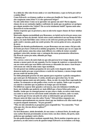 Se a idéia de Alice não tivesse anda a ver com Renesmee, o que eu faria pra salvar
a minha filha?
Como Edward e eu iríamos explicar as coisas pra família de Tanya de manhã? E se
eles reagissem como Irina? E se eles quisessem brigar?
Eu não sabia lutar. Como eu ia aprender em apenas um mês? Havia alguma
chance de eu ser ensinada rápido o suficiente de modo que eu pudesse ser perigosa
pra algum membro dos Volturi? Ou eu seria totalmente inútil? Apenas mais uma
descartável recém-nascida?
Tantas respostas que eu precisava, mas eu não teria sequer chance de fazer minhas
perguntas.
Querendo alguma normalidade pra Renesmee, eu insisti em levá-la pra nossa casa
de campo na hora de dormir. Jacob estava mais confortável em sua forma de lobo
agora; era mais fácil lidar com o stress se ele estivesse pronto pra lutar. Eu queria
pode sentir o mesmo, pode me sentir pronta. Ele correu pelas árvores, em guarda
de novo.
Quando ela dormia profundamente, eu pus Renesmee em sua cama e fui pra sala
da frente pra fazer à Edward as minhas perguntas. Os únicas que eu era capaz de
fazer, pelo menos; uma das coisas mais difíceis era a idéia de tentar esconder
qualquer coisa dele, mesmo com a vantagem dos meus pensamentos silenciosos.
Ele ficou de costas pra mim, olhando pro fogo.
"Edward, eu-"
ELe correu e estava do outro lado no que não pareceu levar tempo algum, nem
mesmo a menor parte de um segundo. Eu tive tempo de registrar a expressão feroz
em seu rosto antes que seus lábios estivessem se chocando aos meus e seus braços
estivessem em volta de mim como vigas metálicas.
Eu não pensei nas minhas perguntas de novo pelo resto daquela noite. Não
demorou muito pra que eu percebesse a razão de seu humor, e menos tempo ainda
pra me sentir do mesmo jeito.
Eu tinha planejado precisar de anos apenas para organizar a paixão esmagadora
que sento por ele fisicamente. E então, séculos pra aproveitar isso. Se nós
tivéssemos apenas mais um mês juntos... Bem, eu não via como ficar esperando isso
acabar. No momento eu não podia evitar, exceto ser egoísta. Tudo o que eu queria
era amá-lo o máximo que eu pudesse no tempo que nos foi dado.
Foi difícil me separar dele quando o sol nasceu, mas nós tínhamos trabalho pra
fazer, um trabalho que poderia ser mais difícil que a busca feitas pela nossa
família. Assim que eu consegui pensar no que estava vindo, eu estava toda tensa;
era como se meus nervos estivessem sendo esticados em tortura, cada vez mais.
"Eu queria que tivesse um jeito de achar as informações que precisamos de
Eleazar antes de falar com eles sobre Nessie," Edward disse enquanto nos
vestíamos apressadamente no enorme closet que me lembrava de Alice mais do que
eu queria naquele momento. "Só pra garantir."
"Mas ele não entenderia as perguntas para respondê-las," Eu concordei. "Você
acha que eles vão nos deixar explicar?"
"Eu não sei."
Eu tirei Renesmee, ainda dormindo, de sua cama e a abracei forte, de modo que
seus cachos ficaram pressionados no meu rosto; seu doce cheiro, tão perto, mais
poderoso que qualquer outro cheiro.
Eu não podia desperdiçar nenhum segundo hoje. Havia muitas respostas que eu
precisava, eu não estava certa de quanto tempo Edward e eu teríamos a sós hoje.
 