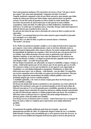 fazer uma pequena mudança. Ele concordou em trocar a frase “até que a morte
nos separe” por uma mais apropriada “enquanto nós dois vivermos”.
Naquele momento, enquanto o juiz de paz dizia sua parte, meu mundo, que tinha
estado de cabeça pra baixo por tanto tempo, agora parecia ficar na posição
correta. Eu me dei conta do quanto eu estava sendo ao sentir medo disso – como se
isso fosse um presente de aniversário que eu não queria ou uma exibição
vergonhosa, como um baile. Eu olhei para os olhos brilhantes, triunfantes de
Edward, e eu soube que eu também estava vencendo. Porque nada mais importava
além do fato de que eu poderia ficar com ele.
Eu não me dei conta de que estava chorando até a hora de dizer as palavras tão
esperadas.
“Eu aceito”, eu consegui botar pra fora num sussurro quase inaudível, piscando
pra conseguir ver o rosto dele.
Quando foi a vez dele de falar, as palavras soaram claras e vitoriosas.
“Eu aceito”, ele jurou.

O Sr. Weber nos declarou marido e mulher, e aí as mãos de Edward de ergueram
pra segurar o meu rosto, cuidadosamente, como se ele fosse delicado como as
pétalas brancas balançando sobre nossas cabeças. Eu tentei compreender, apesar
da quantidade de lágrimas me cegando, o fato surreal de que essa pessoa incrível
era minha. Seus olhos dourados estavam como se pudessem estar cheios de
lágrimas também, se isso não fosse uma coisa tão impossível. Ele abaixou sua
cabeça em direção à minha, e eu fiquei na ponta dos pés, jogando meus braços –
com buquê e tudo – ao redor do pescoço dele.
Ele me beijou ternamente, me adorando; eu esqueci a multidão, o lugar, o tempo, a
razão... lembrando apenas que ele me amava, que ele me queria, que eu era dele.
Ele começou o beijo e eu tive que termina-lo; eu me agarrei a ele, ignorando as
risadinhas e os convidados limpando as gargantas. Finalmente, as mãos dele
detiveram meu rosto e ele se afastou – cedo demais – pra me olhar. Na superfície
seu sorriso repentino estava divertido, era quase um sorriso pretensioso. Mas por
baixo desse espetáculo momentâneo da minha exibição pública estava uma
profunda alegria que ecoava a minha própria.
A multidão aplaudiu, e ele virou os nossos corpos para ficar de frente para as
nossas famílias e amigos.
Os braços da minha mãe foram os primeiros a me encontrar, seu rosto coberto de
lágrimas foi a primeira coisa que eu encontrei quando eu desviei meus olhos de
Edward sem querer. E aí eu fui passada para a multidão, passada de abraço para
abraço, apenas meio consciente de quem me abraçava, minha atenção concentrada
na mão de Edward que segurava a minha própria mão com força. Eu reconheci a
diferença entre os abraços suaves e quentes dos meus amigos humanos, e os
abraços gentis e frios da minha nova família.
Um abraço severo se destacou entre os outros – Seth Clearwater teve a coragem de
ficar em meio a todos os vampiros para representar meu amigo lobisomem
perdido.
4 - Gesto

O casamento foi seguido sutilmente pela festa de recepção – prova do
planejamento perfeito de Alice. O crepúsculo chegava acima do rio; a cerimônia
tinha durado o tempo exato, permitindo que o sol se pusesse atrás das árvores. As
luzes nas árvores brilhavam enquanto Edward me guiava através das portas de
 