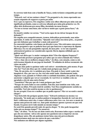 Se corresse tudo bem com a família de Tanya, então teríamos companhia por mais
tempo.
"Edward, você vai me ensinar a lutar?" Eu perguntei a ele, tensa esperando sua
reação enquanto ele segurava a porta pra mim.
Era o que eu esperava. Ele congelou e então seus olhos olharam pra mim com um
significado profundo, como se estivesse olhando pra mim pela primeira vez. Os
olhos dele deslizaram pra nossa filha, dormindo em meus braços.
"Se isso se tornar uma lutar, não vai haver muito que a gente possa fazer," ele
cercou.
Eu mantive minha voz serena. "Você seria capaz de me deixar incapaz de me
defender?"
Ele engoliu seco compulsivamente, tremeu, dobradiças protestando, suas mãos
apertadas. E então ele concordou. "Quando você coloca isso desse jeito... eu pensei
que nós tínhamos que trabalhar o mais cedo possível."
Eu concordei também e nós fomos em direção à casa. Não estávamos com pressa.
Eu me perguntei o que eu poderia fazer pra que houvesse a esperança de alguma
diferença. Eu era um pouquinho especial, do meu jeito - se ter um esqueleto
sobrenatural pudesse ser considerado especial. Havia alguma utilidade que eu
pudesse usar?
"Qual você diria que é a maior vantagem deles? Eles têm alguma fraqueza?"
"Edward não precisava perguntar pra saber que eu estava falando dos Volturi.
"Alex e Jane são os melhores ataques deles," ele disse, sem emoção, como se nós
estivéssemos falando de um jogo de baseball. "O soldados de defesa raramente são
vistos em ação."
"Porque Jane pode te queimar onde você estiver - mentalmente, pelo menos. O que
Alec faz? Você não disse que ele é ainda mais perigoso que Jane?"
"Sim. De um jeito, ele é o antídoto pra Jane. Ela pode te fazer sentir a pior dor
imaginável. Alec, por sua vez, faz você não sentir nada. Absolutamente nada.
Algumas vezes, quando os Volturi estão se sentindo bonzinhos, eles pedem Alec pra
anestesiar a alguém que vai ser executado. Se você tiver se rendido a eles ou
agradado a eles de uma outra forma."
"Anestésico? Mas por que ele é mais perigoso que Jane?"
"Porque ele corta todos os seus sentidos. Sem dor, mas também sem visão, sem
audição ou olfato. Privação total de sentidos. Você fica completamente sozinho na
escuridão. Você não sentiria mesmo se eles te queimassem."
Eu me arrepiei. Essa era o melhor que eu podia esperar? Não ver ou sentir a morte
chegar?
"Isso faria dele tão perigoso quanto Jane," Edward continuou na mesma voz
destacada, "de modo que se ambos podem te incapacitar, fazendo de você um alvo
fácil. A diferença entre eles, é como a diferença entre Aro e eu. Aro ouve a mente de
apenas uma pessoa de cada vez. Jane pode machucar apenas a pessoa em que está
focada. Eu posso ouvir todo mundo ao mesmo tempo."
Eu senti frio quando percebi onde ele queria chegar. "E Alec pode incapacitar
todos nós ao mesmo tempo?" Eu sussurrei.
"Sim," ele disse. "Se ele usa seu dom contra nós, ficaremos todos cegos e surdos até
que eles nos matem - talvez eles apenas nos queimem sem se importar em nos
despedaçar antes. Oh, nós podemos tentar lutar, mas nós provavelmente
machucaríamos mais uns aos outros do que a um deles."
Nós andamos em silêncio por alguns segundos.
 