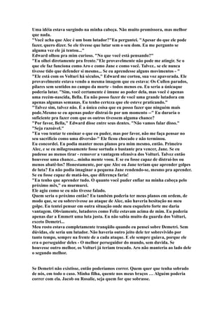 Uma idéia estava surgindo na minha cabeça. Não muito promissora, mas melhor
que nada.
"Você acha que Alec é um bom lutador?"Eu perguntei. "Apesar do que ele pode
fazer, quero dizer. Se ele tivesse que lutar sem o seu dom. Eu me pergunto se
alguma vez ele já tentou..."
Edward olhou pra mim curioso. "No que você está pensando?"
"Eu olhei diretamente pra frente."Ele provavelmente não pode me atingir. Se o
que ele faz funciona como Aro e como Jane e como você. Talvez.. se ele nunca
tivesse tido que defender si mesmo... Se eu aprendesse alguns movimentos - "
"Ele está com os Volturi há séculos," Edward me cortou, sua voz apavorada. Ele
provavelmente estava vendo a mesma imagem que eu estava: Os Cullen parados,
pilares sem sentidos no campo da morte - todos menos eu. Eu seria a únicaque
poderia lutar. "Sim, você certamente é imune ao poder dela, mas você é apenas
uma recém-nascida, Bella. Eu não posso fazer de você uma grande lutadora em
apenas algumas semanas. Eu tenho certeza que ele esteve praticando."
"Talvez sim, talvez não. É a única coisa que eu posso fazer que ninguém mais
pode.Mesmo se eu apenas puder distraí-lo por um momento --" Eu duraria o
suficiente pra fazer com que os outros tivessem alguma chance?
"Por favor, Bella," Edward disse entre seus dentes. "Não vamos falar disso."
"Seja razoável."
"Eu vou tentar te ensinar o que eu puder, mas por favor, não me faça pensar no
seu sacrifício como uma diversão-" Ele ficou chocado e não terminou.
Eu concordei. Eu podia manter meus planos pra mim mesmo, então. Primeiro
Alec, e se eu milagrosamente fosse sortuda o bastante pra vencer, Jane. Se eu
pudesse ao menos tirar - remover a vantagem ofensiva dos Volturi. Talvez então
houvesse uma chance... minha mente voou. E se eu fosse capaz de distraí-los ou
menos abatê-los? Honestamente, por que Alec ou Jane teriam que aprender golpes
de luta? Eu não podia imaginar a pequena Jane rendendo-se, mesmo pra aprender.
Se eu fosse capaz de matá-los, que diferença faria!
"Eu tenho que aprender tudo. O quanto você puder enfiar na minha cabeça pelo
próximo mês," eu murmurei.
Ele agiu como se eu não tivesse falado.
Quem seria o próximo então? Eu também poderia ter meus planos em ordem, de
modo que, se eu sobrevivesse ao ataque de Alec, não haveria hesitação no meu
golpe. Eu tentei pensar em outra situação onde meu esqueleto forte me daria
vantagem. Obviamente, lutadores como Feliz estavam acima de mim. Eu poderia
apenas dar a Emmett uma luta justa. Eu não sabia muito da guarda dos Volturi,
exceto Demetri...
Meu rosto estava completamente tranqüilo quando eu pensei sobre Demetri. Sem
dúvidas, ele seria um lutador. Não haveria outro jeito dele ter sobrevivido por
tanto tempo, sempre na frente de a cada ataque. E ele sempre guiava, porque ele
era o perseguidor deles - O melhor perseguidor do mundo, sem duvida. Se
houvesse outro melhor, os Volturi já teriam trocado. Aro não manteria ao lado dele
o segundo melhor.


Se Demetri não existisse, então poderíamos correr. Quem quer que tenha sobrado
de nós, em todo o caso. Minha filha, quente nos meus braços … Alguém poderia
correr com ela. Jacob ou Rosalie, seja quem for que sobrasse.
 