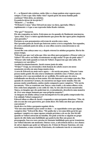 E … se Demetri não existisse, então Alice e o Jaspe podem estar seguros para
sempre. É isto o que Alice tinha visto? Aquela parte da nossa família pode
continuar? Dois deles, no mínimo.
Eu poderia deixar de invejá-los??
“Demetri …,” eu disse.
“O Demetri é meu,” disse Edward em uma voz dura, apertada. Olhei o
rapidamente e vi que a sua expressão tinha ficado violenta.

“Por que?” Sussurrei.
Ele não respondeu no início. Estávamos no rio quando ele finalmente murmurou,
“para Alice. Esse é o único agradecimento que posso lhe dar agora pelos cinqüenta
anos passados.”
Portanto os seus pensamentos estiveram de acordo com o meu.
Ouvi pesadas patas de Jacob que baterem contra a terra congelada. Em segundos,
ele estava andando junto de mim, os seus olhos escuros concentraram-se em
Renesmee.
Acenei-lhe com cabeça uma vez, e depois retornei às minhas perguntas. Havia tão
pouco tempo.
“Edward, por que você acha que Alice nos disse para perguntar a Eleazar sobre so
Volturi? Ele esteve na Itália recentemente ou algo assim? O que ele pode saber?”
“Eleazar sabe tudo quando se trata do Volturi. Esqueci-me que não sabia. Ele
costumava ser um deles..”
Assobiei involuntariamente. Jacob rosnou junto de mim.
“O Que?” Exigi, na retratando o belo homem de cabelo escuro em nosso
casamento envolto em uma longa manta cinza.
A cara de Edward era mais suave agora — ele sorriu um pouco. “Eleazar é uma
pessoa muito gentil. Ele não estava totalmente satisfeito com o Volturi, mas ele
respeitou a lei e sua necessidade de ser acolhido. Ele sentiu que ele estava
trabalhando em direção ao bem maior. Ele não lamento o seu tempo com eles. Mas
quando ele encontrou Carmen, ele encontrou seu lugar neste mundo. Eles são
pessoas muito semelhantes, ambos muito compassivo para vampiros..” Ele sorriu
novamente. “Eles se reuniram com Tanya e suas irmãs, e ele nunca olhou a trás.
Eles estão bem adaptados a este estilo de vida. Se eles não tivessem encontrados
Tanya, eu imagino que eles poderiam ter, eventualmente, descoberto uma maneira
de viver sem sangue humano por suas próprias maneira".
As imagens em minha cabeça eram incompatíveis Eu não podia compreender-las.
Um soldado Volturi compassivo?
Edward olhou os olhos de Jacob e respondeu a uma pergunta silenciosa. “Não, ele
não era um dos seus guerreiros, por assim dizer. Ele tinha um dom que acharam
conveniente.”
Jacob deve ter feito a pergunta seguinte óbvia.
“Ele tem uma instintiva para sentir os dons — as capacidades extra que alguns
vampiros têm,” Edward lhe disse. “Ele podia dar a Aro uma idéia geral de que
qualquer vampiro era capaz apenas estando próximo a ele ou ela. Isto foi útil
quando os Volturi entraram na batalha. Ele pode avisá-los se alguém no grupo
oposto de clãs tinha uma habilidade que poderia dar-lhes um pouco de
preocupação. Isso era raro; precisa ter bastante habilidade para gerar transtorno
aos Volturi durante um momento. Outras vezes, a advertência daria a Aro chance
de salvar alguém que pode ser útil para ele. O dom de Eleazar funciona. até com
seres humanos, a uma extensão. Entretanto, ele realmente tem de se concentrar
 
