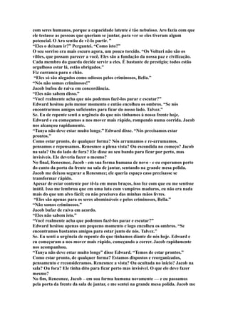 com seres humanos, porque a capacidade latente é tão nebuloso. Aro fazia com que
ele testasse as pessoas que queriam se juntar, para ver se eles tiveram algum
potencial. O Aro sentiu de vê-lo partir. ”
“Eles o deixam ir?” Perguntei. “Como isto?”
O seu sorriso era mais escuro agora, um pouco torcido. “Os Volturi não são os
vilões, que possam parecer a você. Eles são a fundação da nossa paz e civilização.
Cada membro do guarda decide servir a eles. É bastante de prestígio; todos estão
orgulhoso estar lá, estão obrigados.”
Fiz carranca para o chão.
 “Eles só são alegados como odiosos pelos criminosos, Bella.”
“Nós não somos criminosos!”
Jacob bufou de raiva em concordância.
“Eles não sabem disso.”
“Você realmente acha que nós podemos fazê-los parar e escutar?”
Edward hesitou pelo menor momento e então encolheu os ombros. “Se nós
encontrarmos amigos suficientes para ficar do nosso lado. Talvez.”
Se. Eu de repente senti a urgência do que nós tínhamos à nossa frente hoje.
Edward e eu começamos a nos mover mais rápido, rompendo numa corrida. Jacob
nos alcançou rapidamente.
“Tanya não deve estar muito longe.” Edward disse. “Nós precisamos estar
prontos.”
Como estar pronto, de qualquer forma? Nós arrumamos e re-arrumamos,
pensamos e repensamos. Renesmee a plena vista? Ou escondida no começo? Jacob
na sala? Ou do lado de fora? Ele disse ao seu bando para ficar por perto, mas
invisíveis. Ele deveria fazer o mesmo?
No final, Renesmee, Jacob - em sua forma humana de novo - e eu esperamos perto
do canto da porta da frente na sala de jantar, sentando na grande mesa polida.
Jacob me deixou segurar a Renesmee; ele queria espaço caso precisasse se
transformar rápido.
Apesar de estar contente por tê-la em meus braços, isso fez com que eu me sentisse
inútil. Isso me lembrou que em uma luta com vampiros maduros, eu não era nada
mais do que um alvo fácil; eu não precisava das minhas mãos livres.
 “Eles são apenas para os seres abomináveis e pelos criminosos, Bella.”
“Não somos criminosos.”
Jacob bufar de raiva em acordo.
“Eles não sabem isto.”
“Você realmente acha que podemos fazê-los parar e escutar?”
Edward hesitou apenas um pequeno momento e logo encolheu os ombros. “Se
encontramos bastantes amigos para estar junto de nós. Talvez.”
Se. Eu senti a urgência de repente do que tínhamos diante de nós hoje. Edward e
eu começaram a nos mover mais rápido, começando a correr. Jacob rapidamente
nos acompanhou.
“Tanya não deve estar muito longe” disse Edward. “Temos de estar prontos.”
Como estar pronto, de qualquer forma? Estamos dispostos e reorganizados,
pensamento e reconsideramos. Renesmee a vista? Ou ocultada no início? Jacob na
sala? Ou fora? Ele tinha dito para ficar perto mas invisível. O que ele deve fazer
mesmo?
No fim, Renesmee, Jacob – em sua forma humana novamente — e eu passamos
pela porta da frente da sala de jantar, e me sentei na grande mesa polida. Jacob me
 