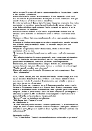 deixou segurar Renesmee; ele queria espaço em caso de que ele precisasse executar
a fases seguinte rapidamente.
Embora eu estivesse contente de tê-la nos meus braços, isso me fez sentir inútil.
Isso me lembrou de que em uma luta de vampiros maduros, eu não seria mais que
um alvo fácil; não precisei das minhas mãos livres.
Eu tentei me lembrar de Tanya, Kate, Carmen e Eleazar do casamento. Seus rostos
estavam turvos em minhas memórias mal iluminadas. Eu apenas sabia que eles
eram lindos, dois loiros e dois morenos. Eu não conseguia me lembrar se havia
alguma bondade em seus olhos.
Edward se inclinou de volta ficando imóvel na janela contra o muro, fitou em
direção a porta da frente. Ele não encarou como se estivesse vendo a sala a sua
frente.
Tinhamos ouvido as viaturas passando mais alto sobre a auto-estrada, nenhuma
delas devagar.
Renesmee se aninhou em meu pescoço, e colocou sua mão sobre a minha bochecha
mas nenhuma imagem em minha mente. Ela não tinha imagens para seus
sentimentos agora.
“O que eles não gostam de mim?” ela sussurrou, e todos os nossos olhos
queimaram sobre sua face.
“É claro que eles gostam..”, Jacob começou a dizer, mas eu silenciei-o com um
olhar.
“Eles não compreendem, Renesmee, porque eles nunca conheceram alguém como
você,” eu disse a ela, não querendo mentir para ela com promessas que não
poderiam vir a verdadeiro. “Para eles, entender é como um problema.”
Ela suspirou, e na minha cabeça havia imagens de todos nós, em um rápido
estouro. Vampiro, humanos, lobisomens. Elas não se encaixam em nenhum lugar.
“Você é especial, isso não é uma coisa ruim.”
Ela sacudiu a cabeça em desacordo. Ela pensou, seu rosto estava tenso, e disse,
“Isto é minha culpa”.

“Não,” Jacob, Edward, e eu todo dissemos exatamente o mesmo tempo, mas antes
de que possamos discutir além disso, ouvimos o som pelo que tínhamos estado
esperando: a redução de velocidade de um motor na auto-estrada, os pneus se
movem no pavimento a lama suave.
Edward se lançou para esperar na porta. O Renesmee se ocultou no meu cabelo.
Jacob e eu fitamos um a outro através da mesa, havia desespero nas nossos rostos.
O carro se movia rapidamente pelas madeiras, mais rápido do que Charlie ou Sue
dirigiam. Ouvimo-lo puxar o freio e parar em frente ao alpendre. Quatro portas se
abriram e se fecharam. Eles não falaram entre si enquanto se aproximavam da
porta. Edward a abriu antes de que eles possam bater.
“Edward!” uma voz feminina se entusiasmou.
"Olá, Tanya, Kate, Eleazar, Carmen."
Os três disseram oi.
"Carlisle disse que precisa conversar conosco urgentemente," a primeira voz disse,
Tanya. Eu podia ouvir que todos eles continuavam lá fora. Eu imaginei Edward no
caminho da porta, bloqueando a entrada deles. "Qual o problema? Confusão com
os lobisomens?"

Jacob rolou os olhos.
"Não," Edward disse. "Nosso trato com os lobisomens está mais forte que nunca."
 