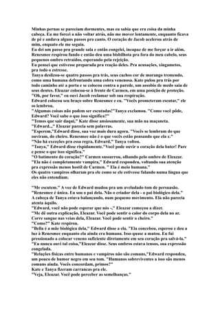 Minhas pernas se pareciam dormentes, mas eu sabia que era coisa da minha
cabeça. Eu me forcei a não voltar atrás, não me mover lentamente, enquanto ficava
de pé e andava alguns passos pro canto. O coração de Jacob acelerou atrás de
mim, enquato ele me seguia.
Eu dei um passo pra grande sala e então congelei, incapaz de me forçar a ir além.
Renesmee respirou fundo e então deu uma bisbilhota pra fora do meu cabelo, seus
pequenos ombro retraídos, esperando pela rejeição.
Eu pensei que estivesse preparada pra reação deles. Pra acusações, xingametos,
pra todo o estresse.
Tanya deslizou-se quatro passos pra trás, seus cachos cor de morango tremendo,
como uma humana defrontando uma cobra venenosa. Kate pulou pra trás por
todo caminho até a porta e se colocou contra a parede, um assobio de medo saiu de
seus dentes. Eleazar colocou-se à frente de Carmen, em uma posição de proteção.
"Oh, por favor," eu ouvi Jacob reclamar sob sua respiração.
Edward colocou seu braço sobre Renesmee e eu. "Vocês prometeram escutar," ele
os lembrou.
"Algumas coisas não podem ser escutadas!"Tanya exclamou. "Como você pôde,
Edward? Você sabe o que isso significa?"
"Temos que sair daqui," Kate disse ansiosamente, sua mão na maçaneta.
"Edward..," Eleazar parecia sem palavras.
"Esperem,"Edward disse, sua voz mais dura agora. "Vocês se lembram do que
ouviram, do cheiro. Renesmee não é o que vocês estão pensando que ela e."
"Não há exceções pra essa regra, Edward," Tanya voltou.
"Tanya," Edward disse rispidamente."Você pode ouvir o coração dela bater! Pare
e pense o que isso significa."
"O batimento do coração?" Carmen sussurrou, olhando pelo ombro de Eleazar.
"Ela não é completamente vampira," Edward respondeu, voltando sua atenção
pra expressão menos hostil de Carmen. " Ela é meio humana."
Os quatro vampiros olharam pra ele como se ele estivesse falando numa língua que
eles não entendiam.

"Me escutem." A voz de Edward mudou pra um aveludado tom de persuasão.
"Renesmee é única. Eu sou o pai dela. Não o criador dela - o pai biológico dela."
A cabeça de Tanya estava balançando, num pequeno movimento. Ela não parecia
atenta àquilo.
"Edward, você não pode esperar que nós -," Eleazar começou a dizer.
"Me dê outra explicação, Eleazar. Você pode sentir o calor do corpo dela no ar.
Corre sangue nas veias dela, Eleazar. Você pode sentir o cheiro."
"Como?" Kate respirou.
"Bella é a mãe biológica dela," Edward disse a ela. "Ela concebeu, esperou e deu a
luz à Renesmee enquanto ela ainda era humana. Isso quase a matou. Eu fui
pressionado a colocar veneno suficiente diretamente em seu coração pra salvá-la."
"Eu nunca ouvi tal coisa,"Eleazar disse. Seus ombros estava tensos, sua expressão
congelada.
"Relações físicas entre humanos e vampiros não são comuns,"Edward respondeu,
um pouco de humor negro em seu tom. "Humanos sobreviventes a isso são menos
comuns ainda. Vocês concordam, primos?"
Kate e Tanya fizeram carrancas pra ele.
"Veja, Eleazar. Você pode perceber as semelhanças."
 