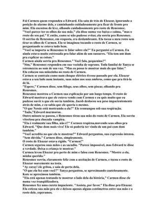 Foi Carmen quem respondeu a Edward. Ela saiu de trás de Eleazar, ignorando a
posição de alarme dele, e caminhando cuidadosamente pra ficar de frente pra
mim. Ela encostou de leve, olhando cuidadosamente pro rosto de Renesmee.
"Você parece ter os olhos da sua mãe," ela disse numa voz baixa e calma, "mas o
rosto do seu pai." E então, como se não pudesse evitar, ela sorriu pra Renesmee.
O sorriso de Renesmee, em resposta, era deslumbrante. Ela tocou o meu rosto sem
tirar os olhos de Carmen. Ela se imaginou tocando o rosto de Carmen, se
perguntando se estava tudo bem.
"Você se importa se Renesmee te falar sobre ela?" Eu perguntei a Carmen. Eu
ainda estava muito estressada pra falar além de um sussurro. "Ela tem um dom
pra explicar as coisas."
Carmen ainda sorria pra Renesmee." Você fala, pequenina?"
"Sim," Renesmee respondeu em sua vozinha de soprano. Toda famílai de Tanya se
estremeceu ao som de sua voz. "Mas eu posso te mostrar mais do que falar."
Ela colocou sua mãozinha no rosto de Carmen.
Carmen se contraiu como num choque elétrico tivesse passado por ela. Eleazar
estava a seu lado num instante, suas mãos nos seus ombros, como que pra tirá-la
de lá.
"Espere," Carmen disse, sem fôlego, seus olhos, sem piscar, olhando pra
Renesmee.
Renesmee mostrou a Carmen sua explicação por um longo tempo. O rosto de
Edward mostrava que ele estava vendo com Carmen e eu quis muito que eu
pudesse ouvir o que ele ouvia também. Jacob deslocou seu peso impacientemente
atrás de mim, e eu sabia que ele queria o mesmo.
"O que Nessie está mostrando a ela?" Ele resmungou sob sua respiração.
"Tudo,"Edward murmurou.
Outro minuto se passou, e Renesmee tirou sua mão do rosto de Carmen. Ela sorriu
vitoriosa pra chocada vampira.
"Ela é realmente sua filha, não é?" Carmen respirou,movendo seus olhos pra
Edward. "Que dom mais vivo! Ele só poderia ter vindo de um pai com dom
também."
"Você acredita no que ela te mostrou?" Edward perguntou, sua expressão intensa.
"Sem dúvida," Carmen disse, simplesmente.
O rosto de Eleazar estava rígido. "Carmen!"
Carmen segurou suas mãos e as sacudiu. "Parece impossível, mas Edward te disse
a verdade. Deixa a criança te mostrar."
Carmen levou Eleazar pra perto de mim e falou com Renesmee. "Mostre a ela,
minha querida."
Renesmee sorriu, claramente feliz com a aceitação de Carmen, e tocou o rosto de
Eleazar suavemente na testa.
"Ay caray! ele gritou, e saiu de perto dela.
"O que ela fez com você?" Tanya perguntou, se aproximando cautelosamente.
Kate se aproximou também.
"Ela está apenas tentando te mostrar o lado dela da história," Carmen disse ele
numa voz tranqüilizadora.
Renesmee fez uma careta impaciente. "Assista, por favor." Ela disse pra Eleazar.
Ela esticou sua mão pra ele e deixou apenas alguns centímetros entre sua mão e o
rosto dele, esperamos.
 