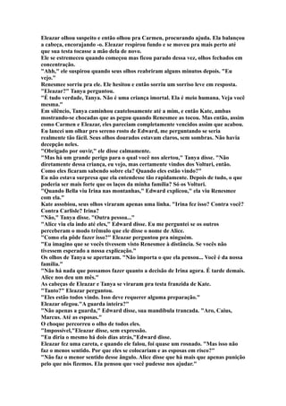 Eleazar olhou suspeito e então olhou pra Carmen, procurando ajuda. Ela balançou
a cabeça, encorajando -o. Eleazar respirou fundo e se moveu pra mais perto até
que sua testa tocasse a mão dela de novo.
Ele se estremeceu quando começou mas ficou parado dessa vez, olhos fechados em
concentração.
"Ahh," ele suspirou quando seus olhos reabriram alguns minutos depois. "Eu
vejo."
Renesmee sorriu pra ele. Ele hesitou e então sorriu um sorriso leve em resposta.
"Eleazar?" Tanya perguntou.
"É tudo verdade, Tanya. Não é uma criança imortal. Ela é meio humana. Veja você
mesma."
Em silêncio, Tanya caminhou cautelosamente até a mim, e então Kate, ambas
mostrando-se chocadas que as pegou quando Renesmee as tocou. Mas então, assim
como Carmen e Eleazar, eles pareciam completamente vencidos assim que acabou.
Eu lancei um olhar pro sereno rosto de Edward, me perguntando se seria
realmente tão fácil. Seus olhos dourados estavam claros, sem sombras. Não havia
decepção neles.
"Obrigado por ouvir," ele disse calmamente.
"Mas há um grande perigo para o qual você nos alertou," Tanya disse. "Não
diretamente dessa criança, eu vejo, mas certamente vindos dos Volturi, então.
Como eles ficaram sabendo sobre ela? Quando eles estão vindo?"
Eu não estava surpresa que ela entendesse tão rapidamente. Depois de tudo, o que
poderia ser mais forte que os laços da minha família? Só os Volturi.
"Quando Bella viu Irina nas montanhas," Edward explicou," ela viu Renesmee
com ela."
Kate assobiou, seus olhos viraram apenas uma linha. "Irina fez isso? Contra você?
Contra Carlisle? Irina?
"Não," Tanya disse. "Outra pessoa..."
"Alice viu ela indo até eles," Edward disse. Eu me perguntei se os outros
perceberam o modo trêmulo que ele disse o nome de Alice.
"Como ela pôde fazer isso?" Eleazar perguntou pra ninguém.
"Eu imagino que se vocês tivessem visto Renesmee à distância. Se vocês não
tivessem esperado a nossa explicação."
Os olhos de Tanya se apertaram. "Não importa o que ela pensou... Você é da nossa
família."
"Não há nada que possamos fazer quanto a decisão de Irina agora. É tarde demais.
Alice nos deu um mês."
As cabeças de Eleazar e Tanya se viraram pra testa franzida de Kate.
"Tanto?" Eleazar perguntou.
"Eles estão todos vindo. Isso deve requerer alguma preparação."
Eleazar ofegou."A guarda inteira?"
"Não apenas a guarda," Edward disse, sua mandíbula trancada. "Aro, Caius,
Marcus. Até as esposas."
O choque percorreu o olho de todos eles.
"Impossível,"Eleazar disse, sem expressão.
"Eu diria o mesmo há dois dias atrás,"Edward disse.
Eleazar fez uma careta, e quando ele falou, foi quase um rosnado. "Mas isso não
faz o menos sentido. Por que eles se colocariam e as esposas em risco?"
"Não faz o menor sentido desse ângulo. Alice disse que há mais que apenas punição
pelo que nós fizemos. Ela pensou que você pudesse nos ajudar."
 