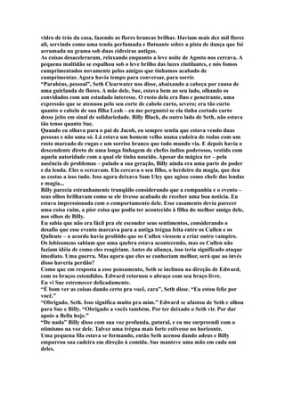 vidro de trás da casa, fazendo as flores brancas brilhar. Haviam mais dez mil flores
ali, servindo como uma tenda perfumada e flutuante sobre a pista de dança que foi
arrumada na grama sob duas cidreiras antigas.
As coisas desaceleraram, relaxando enquanto a leve noite de Agosto nos cercava. A
pequena multidão se espalhou sob o leve brilho das luzes cintilantes, e nós fomos
cumprimentados novamente pelos amigos que tínhamos acabado de
cumprimentar. Agora havia tempo para conversar, para sorrir.
“Parabéns, pessoal”, Seth Clearwater nos disse, abaixando a cabeça por causa de
uma guirlanda de flores. A mãe dele, Sue, estava bem ao seu lado, olhando os
convidados com um estudado interesse. O rosto dela era fino e penetrante, uma
expressão que se atenuou pelo seu corte de cabelo curto, severo; era tão curto
quanto o cabelo de sua filha Leah – eu me perguntei se ela tinha cortado curto
desse jeito em sinal de solidariedade. Billy Black, do outro lado de Seth, não estava
tão tenso quanto Sue.
Quando eu olhava para o pai de Jacob, eu sempre sentia que estava vendo duas
pessoas e não uma só. Lá estava um homem velho numa cadeira de rodas com um
rosto marcado de rugas e um sorriso branco que todo mundo via. E depois havia o
descendente direto de uma longa linhagem de chefes índios poderosos, vestido com
aquela autoridade com a qual ele tinha nascido. Apesar da mágica ter – pela
ausência de problemas – pulado a sua geração, Billy ainda era uma parte do poder
e da lenda. Eles o cercavam. Ela cercava o seu filho, o herdeiro da magia, que deu
as costas a isso tudo. Isso agora deixava Sam Uley que agisse como chefe das lendas
e magia...
Billy parecia estranhamente tranqüilo considerando que a companhia e o evento –
seus olhos brilhavam como se ele tivesse acabado de receber uma boa notícia. Eu
estava impressionada com o comportamento dele. Esse casamento devia parecer
uma coisa ruim, a pior coisa que podia ter acontecido à filha do melhor amigo dele,
nos olhos de Billy.
Eu sabia que não era fácil pra ele esconder seus sentimentos, considerando o
desafio que esse evento marcava para a antiga trégua feita entre os Cullen e os
Quileute – o acordo havia proibido que os Cullen viessem a criar outro vampiro.
Os lobisomens sabiam que uma quebra estava acontecendo, mas os Cullen não
faziam idéia de como eles reagiriam. Antes da aliança, isso teria significado ataque
imediato. Uma guerra. Mas agora que eles se conheciam melhor, será que ao invés
disso haveria perdão?
Como que em resposta a esse pensamento, Seth se inclinou na direção de Edward,
com os braços estendidos. Edward retornou o abraço com seu braço livre.
Eu vi Sue estremecer delicadamente.
“É bom ver as coisas dando certo pra você, cara”, Seth disse. “Eu estou feliz por
você.”
“Obrigado, Seth. Isso significa muito pra mim.” Edward se afastou de Seth e olhou
para Sue e Billy. “Obrigado a vocês também. Por ter deixado o Seth vir. Por dar
apoio a Bella hoje.”
“De nada” Billy disse com sua voz profunda, gutural, e eu me surpreendi com o
otimismo na voz dele. Talvez uma trégua mais forte estivesse no horizonte.
Uma pequena fila estava se formando, então Seth acenou dando adeus e Billy
empurrou sua cadeira em direção à comida. Sue manteve uma mão em cada um
deles.
 