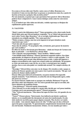 Era como se tivesse sido com Charlie e antes com os Cullen. Renesmee era
irresistível. Como era isso dela fazer as pessoas se encantarem como ela, a ponto de
fazê-las arriscarem a própria vida em defesa dela?"
Por um momento, eu pensei que o que queríamos fosse possível. Talvez Renesmee
pudesse fazer o impossível e vencer nossos inimigos assim como fez com nossos
amigos.
E ai, eu lembrei que Alice tinha nos deixado, e minha esperança se dissipou tão
rapidamente quanto apareceu.

31. TALENTED

“Qual é a parte dos lobisomens nisso?” Tanya perguntou a eles, observando Jacob.
Jacob falou antes que Edward pudesse responder. “Se os Volturi não pararem para
ouvir sobre Nessie, digo, Renesmee,” ele se corrigiu, lembrando que Tanya não
entenderia seu estúpido apelido, “Nós vamos pará-los.”
“Muito corajoso, criança, mas isso seria impossível até para lutadores mais
experientes que vocês.”
“Você não sabe do que somos capazes.”
Tanya deu de ombros. “É sua própria vida, certamente, para passar da maneira
que você escolheu.”
Os olhos de Jacob se desviaram para Renesmee – ainda nos braços de Carmen com
Kate as pairando – e era fácil de ler o desejo delas.
“Ela é especial, esta pequenininha,” Tanya meditou. “Difícil resistir.”
“Uma família muito talentosa,” Eleazar murmurou enquanto andava. Seu ritmo
aumentando; ele disparava da porta até Carmen e voltava a cada segundo. “Um
leitor de mentes para um pai, uma defensora para a mãe, e então não importa a
mágica extraordinária com a qual esta criança tenha nos enfeitiçado. Me pergunto
se existe um nome para o que ela faz, ou se isso é a normal para um vampiro
mestiço. Isso se essa coisa puder ser considerada normal! Um vampiro mestiço, de
fato!”
“Desculpe,” Edward disse com uma voz de choque. Ele estendeu a mão e pegou os
ombros de Eleazar quando este estava para virar à porta novamente. “Do que você
acabou de chamar minha mulher?”
Eleazar olhou para Edward curiosamente, seu passo maníaco foi esquecido
naquele momento. “Uma defensora, eu acho.Ela está me bloqueando agora, então
não posso ter certeza.”
Eu encarei Eleazar, minha testa se enrugou em confusão. Defensora? O que ele
quis dizer sobre meu bloqueio a ele? Eu estava parada bem aqui ao seu lado, não
estava defensiva de nenhuma forma.
 “Uma defensora?” Edward repetiu, desnorteado.
“Ora, Edward! Se eu não consigo ler a mente dela, duvido que você possa também.
Consegue ouvir seus pensamentos agora?” Eleazar perguntou.
“Não,” Edward murmurou. “Mas nunca fui capaz de fazer isso. Até quando ela era
humana.”
“Nunca?” Eleazar piscou. “Interessante. Isso indicaria um latente e poderoso
talento, se era manifestado tão claramente até antes da transformação. Eu não
sinto muito de sua defesa para pegar alguma sensação. Mas ela deve ser muito
nova ainda – tem somente alguns meses de vida.” O olhar que ele deu a Edward
agora foi quase exasperado. “E aparentemente completamente inconsciente do que
ela está fazendo. Totalmente inconsciente. Irônico. Aro me mandou por todo o
 