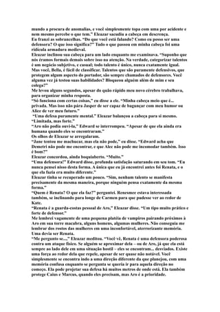 mundo a procura de anomalias, e você simplesmente topa com uma por acidente e
nem mesmo percebe o que tem.” Eleazar sacudiu a cabeça em descrença.
Eu franzi as sobrancelhas. “Do que você está falando? Como eu posso ser uma
defensora? O que isso significa?” Tudo o que passou em minha cabeça foi uma
ridícula armadura medieval.
Eleazar inclinou sua cabeça para um lado enquanto me examinava. “Suponho que
nós éramos formais demais sobre isso na atenção. Na verdade, categorizar talentos
é um negócio subjetivo, e casual; todo talento é único, nunca exatamente igual.
Mas você, Bella, é fácil de classificar. Talentos que são puramente defensivos, que
protegem algum aspecto do portador, são sempre chamados de defensores. Você
alguma vez já testou suas habilidades? Bloqueou alguém além de mim e seu
colega?”
Me levou alguns segundos, apesar do quão rápido meu novo cérebro trabalhava,
para organizar minha resposta.
“Só funciona com certas coisas,” eu disse a ele. “Minha cabeça meio que é...
privada. Mas isso não pára Jasper de ser capaz de bagunçar com meu humor ou
Alice de ver meu futuro.”
 “Uma defesa puramente mental.” Eleazar balançou a cabeça para si mesmo.
“Limitada, mas forte.”
“Aro não podia ouvi-la,” Edward se interrompeu. “Apesar de que ela ainda era
humana quando eles se encontraram.”
Os olhos de Eleazar se arregalaram.
“Jane tentou me machucar, mas ela não pode,” eu disse. “Edward acha que
Demetri não pode me encontrar, e que Alec não pode me incomodar também. Isso
é bom?”
Eleazar concordou, ainda boquiaberto. “Muito.”
“Uma defensora!” Edward disse, profunda satisfação saturando em seu tom. “Eu
nunca pensei nisso desta forma. A única que eu já encontrei antes foi Renata, e o
que ela fazia era muito diferente.”
Eleazar tinha se recuperado um pouco. “Sim, nenhum talento se manifesta
precisamente da mesma maneira, porque ninguém pensa exatamente da mesma
forma.”
“Quem é Renata? O que ela faz?” perguntei. Renesmee estava interessada
também, se inclinando para longe de Carmen para que pudesse ver ao redor de
Kate.
“Renata é a guarda-costas pessoal de Aro,” Eleazar disse. “Um tipo muito prático e
forte de defensor.”
Me lembrei vagamente de uma pequena platéia de vampiros pairando próximos à
Aro em sua torre macabra, alguns homens, algumas mulheres. Não conseguia me
lembrar dos rostos das mulheres em uma inconfortável, aterrorizante memória.
Uma devia ser Renata.
“Me pergunto se...,” Eleazar meditou. “Você vê, Renata é uma defensora poderosa
contra um ataque físico. Se alguém se aproximar dela – ou de Aro, já que ela está
sempre ao lado dele em uma situação hostil – eles se encontram... desviados. Existe
uma força ao redor dela que repele, apesar de ser quase não notável. Você
simplesmente se encontra indo a uma direção diferente da que planejou, com uma
memória confusa enquanto se pergunta se queria ir para aquela direção no
começo. Ela pode projetar sua defesa há muitos metros de onde está. Ela também
protege Caius e Marcus, quando eles precisam, mas Aro é a prioridade.
 