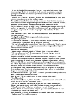 “O que ela faz não é físico, contudo. Como se a vasta maioria de nossos dons
tomassem lugar dentro da mente dela. Se ela tentar te parar, eu me pergunto,
quem ganharia?” Ele sacudiu a cabeça. “Nunca ouvi dos dons de Aro ou Jane
serem frustrados.”
“Mamãe, você é especial,” Renesmee me disse sem nenhuma surpresa, como se ela
estivesse comentando da cor das minhas roupas.
Me senti desorientada. Não estava pronta para o meu dom? Eu tinha meu super
auto-controle que tinha me permitido pular o ano horripilante dos recém-nascidos.
Vampiros tinham somente uma habilidade extra em sua maioria, certo?
Ou Edward esteve correto no início? Antes Carlisle sugeriu que meu auto-controle
pudesse ser algo além do natural, Edward tinha pensado que minha moderação
era apenas um produto de uma boa preparação – foto e atitude, ele tinha
declarado.
Qual deles estava certo? Tinha algo mais que eu pudesse fazer? Um nome e uma
categoria para isso?
“Você pode projetar?” Kate perguntou instantaneamente.
“Projetar?” perguntei.
“Expelir isso de si mesma,” Kate explicou. “Defender alguém além de si mesma.”
“Eu não sei. Eu nunca tentei. Não sei se deveria fazer isso.”
“Oh, você talvez não seja capaz de fazer,” Kate disse rapidamente. “Os céus sabem
que eu venho trabalhando nisso por séculos e o melhor que posso fazer é passar
uma corrente sobre minha pele.”
Eu a encarei, mistificada.
“Kate tem uma habilidade ofensiva,” Edward disse. “Algo como a Jane.”
“Não sou sadista com isso,” ela me assegurou. “É apenas algo que aparece
utilmente durante uma luta.”
As palavras de Kate estavam entrando em minha mente, começando a fazer
conexões. Defender alguém além de si mesma, ela disse. Como se existisse alguma
maneira para mim de incluir outra pessoa em minha estranha e maluca cabeça.
Me lembrei de Edward se contraindo com os anciãos de pedra na torre do castelo
dos Volturi. Apesar de ser uma memória humana, era aguda, mais dolorosa do que
a maioria das outras – como se tivesse marcado o tecido do meu cérebro.
E se eu pudesse parar o acontecimento para sempre? E se eu pudesse protegê-lo?
Proteger Renesmee? E se tivesse até mesmo o mais fraco reflexo da possibilidade
de que eu pudesse defendê-los também?
“Você tem que me ensinar o que fazer!” Eu insisti, agarrando com força o braço de
Kate. “Você tem que me mostrar como!”
Kate recuou. “Talvez – se você parar de tentar esmagar meus ossos.”
“Oops! Desculpe!”
“Você está defendendo, ok,” Kate disse. “Esse movimento deveria ter chocado seus
braços pra for a. Você não sentiu nada agora?”
“Isso não foi realmente necessário, Kate. Ela não quis causar nenhum mal,”
Edward murmurou sob sua respiração. Nenhum de nós prestou atenção nele.
“Não, não senti nada. Você estava fazendo sua corrente elétrica?”
“Estava. Hmm, eu nunca encontrei ninguém que não a sentisse, imortal ou não.”
“Você disse que projeta ela? Na sua pele?”
Kate consentiu. “Costuma ficar na palma das minhas maos. Meio que como Aro.”
“Ou Renesmee,” Edward interrompeu.
 