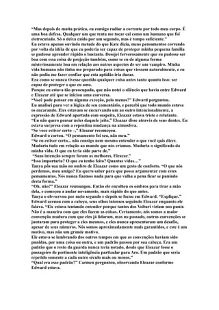 “Mas depois de muita prática, eu consigo radiar a corrente por todo meu corpo. É
uma boa defesa. Qualquer um que tenta me tocar cai como um humano que foi
eletrocutado. Só o deixa caído por um segundo, mas é tempo suficiente.”
Eu estava apenas ouvindo metade do que Kate dizia, meus pensamentos correndo
por volta da idéia de que eu poderia ser capaz de proteger minha pequena família
se pudesse aprender rápido o bastante. Desejei fervorosamente que eu pudesse ser
boa com essa coisa de projeção também, como se eu de alguma forma
misteriosamente boa em relação aos outros aspectos de ser um vampiro. Minha
vida humana não tinha me preparado para coisas que viessem naturalmente, e eu
não podia me fazer confiar que esta aptidão iria durar.
Era como se nunca tivesse querido qualquer coisa antes tanto quanto isso: ser
capaz de proteger o que eu amo.
Porque eu estava tão preocupada, que não notei o silêncio que havia entre Edward
e Eleazar até que se iniciou uma conversa.
“Você pode pensar em alguma exceção, pelo menos?” Edward perguntou.
Eu analisei para ver a lógica de seu comentário, e percebi que todo mundo estava
os encarando. Eles estavam se encurvando um ao outro intencionalmente, a
expressão de Edward apertada com suspeita, Eleazar estava triste e relutante.
“Eu não quero pensar neles daquele jeito,” Eleazar disse através de seus dentes. Eu
estava surpresa com a repentina mudança na atmosfera.
“Se voce estiver certo –,” Eleazar recomeçou.
Edward o cortou. “O pensamento foi seu, não meu.”
“Se eu estiver certo... não consigo nem mesmo entender o que você quis dizer.
Mudaria tudo em relação ao mundo que nós criamos. Mudaria o significado da
minha vida. O que eu teria sido parte de.”
 “Suas intenção sempre foram as melhores, Eleazar.”
“Isso importaria? O que eu tenho feito? Quantas vidas…”
Tanya pôs sua mão no ombro de Eleazar como um gesto de conforto. “O que nós
perdemos, meu amigo? Eu quero saber para que possa argumentar com estes
pensamentos. Nós nunca fizemos nada para que valha a pena ficar se punindo
desta forma.”
“Oh, não?” Eleazar resmungou. Então ele encolheu os ombros para tirar a mão
dela, e começou a andar novamente, mais rápido do que antes.
Tanya o obvservou por meio segundo e depois se focou em Edward. “Explique.”
Edward acenou com a cabeça, seus olhos intensos seguindo Eleazar enquanto ele
falava. “Ele estava tentando entender porque tantos dos Volturi viriam nos punir.
Não é a maneira com que eles fazem as coisas. Certamente, nós somos a maior
convenção madura com que eles já lidaram, mas no passado, outras convenções se
juntaram para proteger a eles mesmos, e eles nunca apresentaram um desafio,
apesar de seus números. Nós somos aproximadamente mais garantidos, e este é um
motivo, mas não um grande motivo.
Ele estava se lembrando dos outros tempos em que as convenções haviam sido
punidas, por uma coisa ou outra, e um padrão passou por sua cabeça. Era um
padrão que o resto da guarda nunca teria notado, desde que Eleazar fosse o
passageiro de pertinente inteligência particular para Aro. Um padrão que seria
repetido somente a cada outro século mais ou menos.”
“Qual era esse padrão?” Carmen perguntou, observando Eleazar conforme
Edward estava.
 