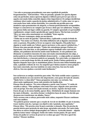 “Aro não se preocupa pessoalmente com uma expedição de punição
frequentemente,” Edward disse. “Mas no passado, quando Aro queria alguma
coisa em particular, nunca aparecia alguma evidência para provar que esta ou
aquela convenção tinha cometido algum crime imperdoável. Os antigos decidiriam
continuar observando a guarda da justiça administrativa. E então, uma vez que a
convenção fosse tudo, menos destruída, Aro concedia um perdão para um
membros cujos pensamentos ele alegaria, se fossem particularmente arrependidos.
Sempre se concentrava no vampiro que tivesse o dom que Aro admirasse. Sempre,
esta pessoa tinha um lugar cedido na guarda. O vampiro agraciado era persuadido
rapidamente, sempre muito agradecido por aquela honra. Não haviam exceções.”
“Deve ser uma coisa emocionante ser escolhido,” Kate sugeriu.
“Há!” Eleazar resmungou, ainda em movimento.
“Tinha um no meio da guarda,” Edward disse, explicando a reação irritada de
Eleazar. “Seu nome era Chelsea. Ela tinha influência sob as ligações emocionais
entre as pessoas. Ela podia se livrar ou segurar estas ligações. Ela podia fazer
alguém se sentir unido aos Volturi, querer pertencer a eles, querer satisfazê-los...”
Eleazar deu uma parada abrupta. “Todos nós entendemos porque Chelsea era
importante. Em uma luta, se nós podíamos separar lealdade entre convenções
aliadas, nós podíamos derrotá-los muito mais facilmente. Se nós podíamos nos
distanciar os membros inocentes de uma convenção emocionalmente da culpa, a
justiça poderia ser feita sem brutalidade desnecessária – a culpa podia ser punição
sem interferência, e o inocente poderia ser poupado. Por outro lado, era impossível
manter a convenção longe da luta, de modo geral. Então Chelsea quebraria as
ligações daqueles laços que os mantinham juntos. Parecia uma ótima bondade para
mim, a piedade evidente de Aro. Eu suspeitei que Chelsea manteve nosso próprio
laço mais conectado, mas isso também era uma coisa boa. Isso nos fez mais
efetivos. Isso nos ajudou a coexistir mais facilmente.”


Isso esclareceu as antigas memórias para mim. Não fazia sentido antes o quanto a
guarda obedecia aos seus mestres tão alegremente, com quase devoção de amante.
“Quão forte é o dom dela?” Tanya perguntou com uma voz cortante. Sua
observação rapidamente tocou cada membro da família dela.
Eleazar deu de ombros. “Eu estava disposto a partir com Carmen.” E então ele
sacudiu a cabeça. “Mas qualquer coisa mais fraca que a ligação entre parceiros
está em perigo. Em uma convenção normal, ao menos. Aqueles são laços mais
fracos do que os de nossa família, apesar disso. Abstinência de sangue humano nos
faz mais civilizados – nos deixa formar verdadeiros laços de amor. Eu duvido que
ela possa nos transformar em aliados, Tanya.”
Tanya acenou com a cabeça, parecendo mais calma, enquanto Eleazar continuou
com suas análises.
“Eu poderia pensar somente que a reação de Aro de ter decidido vir por si mesmo,
trazer muitos com ele, é porque seu objetivo não é punição, mas aquisição,”
Eleazar disse. “Ele precisa estar lá para controlar a situação. Mas ele precisa da
guarda inteira para proteção de uma larga, agraciada convenção. Por outro lado,
isso deixa os outros antigos desprotegidos em Volterra. Arriscado demais – alguém
poderia tentar tomar vantagem. Então eles todos vieram juntos. De que outra
forma ele podia ter certeza de preservar os dons que quer? Ele deve querê-los
muitos,” Eleazar meditou.
 