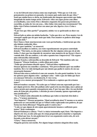 A voz de Edward estava baixa como sua respiração. “Pelo que eu vi de seus
pensamentos na primavera passada, Aro nunca quis nada mais do que Alice.”
Senti que minha boca se abriu, me lembrando das imagens apavorante que tinha
imaginado há muito tempo atrás: Edward e Alice em capas pretas com olhos
avermelhados, seus rostos frios e distantes enquanto eles paravam próximos na
escuridão, as mãos de Aro em seus... Alice tinha visto mais isso recentemente? Ela
tinha visto Chelsea tentando tirar seu amor por nós, liga-la a Aro e Caius e
Marcus?
“É por isso que Alice partiu?” perguntei, minha voz se quebrando ao dizer seu
nome.
Edward pôs as mãos em minha bochecha. “Acho que deve ser. Para manter Aro de
conseguir aquilo que ele quer mais que tudo. Para manter os poderes dela longe
das mãos dele.”
Ouvi Tanya e Kate murmuraram com vozes perturbadas, e lembraram que elas
não tinham conhecido Alice.
“Ele te quer também,” eu sussurrei.
Edward encolheu os ombros, seu rosto repentinamente um pouco controlado
demais. “Não tanto, eu não posso realmente lhe dar alguma coisa que ele já não
tenha. E claro que isso depende de encontrar uma maneira de me forçar a fazer a
vontade dele. Ele me conhece, e ele sabe o quanto isso é improvável.” Ele ergueu
uma sobrancelha cinicamente.
Eleazar franziu a sobrancelha ao descuido de Edward. “Ele também sabe sua
fraqueza,” Eleazar lembrou, e então olhou para mim.
“Nada que precisamos discutir agora,” Edward disse rapidamente.
Eleazar ignorou seu conselho e continuou. “Ele provavelmente quer sua mulher
também. Deve ter sido intrigado por um talento que podia ir contra ele em sua
encarnação humana.”
Edward não estava confortável com este assunto. Eu não gostei também. Se Aro
me quisesse para alguma coisa – qualquer coisa – tudo o que ele tinha que fazer
era ameaçar Edward, e eu obedeceria. E vice-versa.
A morte era a menor preocupação? Era realmente a captura que deveríamos
temer?
Edward mudou o assunto. “Eu acho que os Volturi estavam esperando por isso –
por algum pretexto. Eles não podiam saber qual seria sua desculpa, mas o plano já
estava pronto para quando conseguissem uma. É por isso que Alice viu sua decisão
antes de Irina pôr em prática. A decisão já estava tomada, apenas esperando por
uma justificativa.”
 “Se os Volturi estão abusando da confiança que todos os imortais têm dado a
eles...,” Carmen murmurou.
“Isso importa?” Eleazar perguntou. “Qual acreditaria nisso? E mesmo se os outros
pudessem ser convencidos de que os Volturi estão explorando seus poderes, de que
forma isso faria diferença? Ninguém pode ir contra eles.”
“A não ser que alguns de nós sejam aparentemente insanos o suficiente para
tentar,” Kate resmungou.
Edward balançou a cabeça. “Você é a única testemunha aqui, Kate. Não importa o
objetivo de Aro, eu não acho que ele esteja preparado para manchar a reputação
dos Volturi por isso. Se nós pudermos levar seu argumento contra nós, ele será
forçado a nos deixar em paz.”
“Claro,” Tanya sussurrou.
Ninguém parecia convencido. Por alguns longos minutos ninguém disse nada.
 
