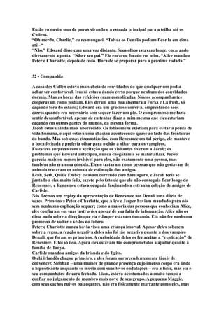 Então eu ouvi o som de pneus virando o a estrada principal para a trilha até os
Cullens.
“Oh merda, Charlie,” eu resmunguei. “Talvez os Denalis podiam ficar la em cima
até –“
“Não,” Edward disse com uma voz distante. Seus olhos estavam longe, encarando
diretamente a porta. “Não é seu pai.” Ele encarou focado em mim. “Alice mandou
Peter e Charlotte, depois de tudo. Hora de se preparar para a próxima rodada.”


32 - Companhia

A casa dos Cullen estava mais cheia de convidados do que qualquer um podia
achar ser confortável. Isso só estava dando certo porque nenhum dos convidados
dormia. Mas as horas das refeições eram complicadas. Nossos acompanhantes
cooperavam como podiam. Eles deram uma boa abertura a Forks e La Push, só
caçando fora do estado; Edward era um gracioso conviva, emprestando seus
carros quando era necessário sem sequer fazer um pio. O compromisso me fazia
sentir desconfortável, apesar de eu tentar dizer a mim mesma que eles estariam
caçando em outras partes do mundo, da mesma forma.
Jacob estava ainda mais aborrecido. Os lobisomens existiam para evitar a perda de
vida humana, e aqui estava uma chacina acontecendo quase ao lado das fronteiras
do bando. Mas sob essas circunstâncias, com Renesmee em tal perigo, ele manteve
a boca fechada e preferia olhar para o chão a olhar para os vampiros.
Eu estava surpresa com a aceitação que os visitantes tiveram a Jacob; os
problemas que Edward antecipou, nunca chegaram a se materializar. Jacob
parecia mais ou menos invisível para eles, não exatamente uma pessoa, mas
também não era uma comida. Eles o tratavam como pessoas que não gostavam de
animais tratavam os animais de estimação dos amigos.
Leah, Seth, Quil e Embry estavam correndo com Sam agora, e Jacob teria se
juntado a eles muito feliz, exceto pelo fato de que ele não conseguia ficar longe de
Renesmee, e Renesmee estava ocupada fascinando a estranha coleção de amigos de
Carlisle.
Nós fizemos um replay da apresentação de Renesmee aos Denali uma dúzia de
vezes. Primeiro a Peter e Charlotte, que Alice e Jasper haviam mandado para nós
sem nenhuma explicação sequer; como a maioria das pessoas que conheciam Alice,
eles confiaram em suas instruções apesar de sua falta de informação. Alice não os
disse nada sobre a direção que ela e Jasper estavam tomando. Ela não fez nenhuma
promessa de voltar a vê-los no futuro.
Peter e Charlotte nunca havia visto uma criança imortal. Apesar deles saberem
sobre a regra, a reação negativa deles não foi tão negativa quanto a dos vampiro
Denali, que foram os primeiros. A curiosidade deles os fez aceitar a “explicação” de
Renesmee. E foi só isso. Agora eles estavam tão comprometidos a ajudar quanto a
família de Tanya.
Carlisle mandou amigos da Irlanda e do Egito.
O clã irlandês chegou primeiro, e eles foram surpreendentemente fáceis de
convencer. Siobhan – uma mulher de grande presença cujo imenso corpo era lindo
e hipnotisante enquanto se movia com suas leves ondulações – era a líder, mas ela e
seu companheiro de cara fechada, Liam, estava acostumados a muito tempo a
confiar no julgamento do membro mais novo de seu grupo. A pequena Maggie,
com seus cachos ruivos balançantes, não era fisicamente marcante como eles, mas
 